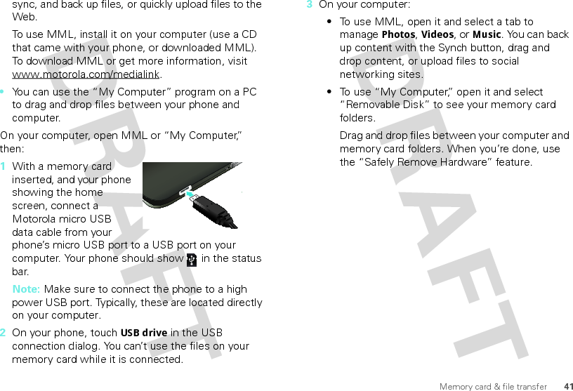 41Memory card &amp; file transfersync, and back up files, or quickly upload files to the Web.To use MML, install it on your computer (use a CD that came with your phone, or downloaded MML). To download MML or get more information, visit www.motorola.com/medialink.•You can use the “My Computer” program on a PC to drag and drop files between your phone and computer.On your computer, open MML or “My Computer,” then:  1With a memory card inserted, and your phone showing the home screen, connect a Motorola micro USB data cable from your phone’s micro USB port to a USB port on your computer. Your phone should show   in the status bar.Note: Make sure to connect the phone to a high power USB port. Typically, these are located directly on your computer.2On your phone, touch USB drive in the USB connection dialog. You can’t use the files on your memory card while it is connected.3On your computer:•To use MML, open it and select a tab to manage Photos, Videos, or Music. You can back up content with the Synch button, drag and drop content, or upload files to social networking sites. •To use “My Computer,” open it and select “Removable Disk” to see your memory card folders.Drag and drop files between your computer and memory card folders. When you’re done, use the “Safely Remove Hardware” feature.