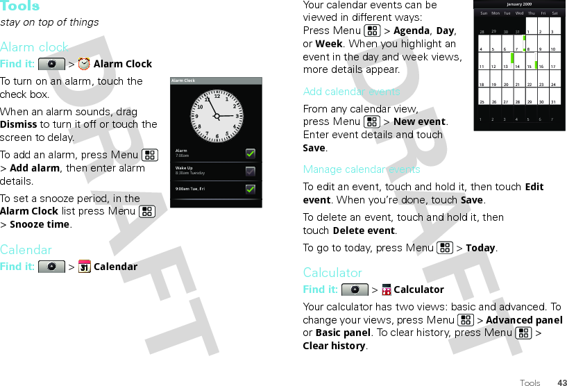 43ToolsTo o l sstay on top of thingsAlarm clockFind it:  &gt; Alarm ClockTo turn on an alarm, touch the check box.When an alarm sounds, drag Dismiss to turn it off or touch the screen to delay.To add an alarm, press Menu  &gt; Add alarm, then enter alarm details.To set a snooze period, in the Alarm Clock list press Menu  &gt; Snooze time.CalendarFind it:   &gt; CalendarAlarm7:00amWake Up8:30am Tuesday9:00am Tue, FriAlarm ClockYour calendar events can be viewed in different ways: Press Menu  &gt; Agenda, Day, or Week. When you highlight an event in the day and week views, more details appear.Add calendar eventsFrom any calendar view, press Menu  &gt; New event. Enter event details and touch Save.Manage calendar eventsTo edit an event, touch and hold it, then touchEdit event. When you’re done, touch Save.To delete an event, touch and hold it, then touchDelete event.To go to today, press Menu  &gt; Today.CalculatorFind it:   &gt; CalculatorYour calculator has two views: basic and advanced. To change your views, press Menu  &gt; Advanced panel or Basic panel. To clear history, press Menu  &gt; Clear history.Sun Mon Tue Wed Thu Sat28 29 30 31 123456 891011 12 13 15 16 1718 19 20 22 23 2425 26 27 29 30 31123 56771421284FriJanuary 2009