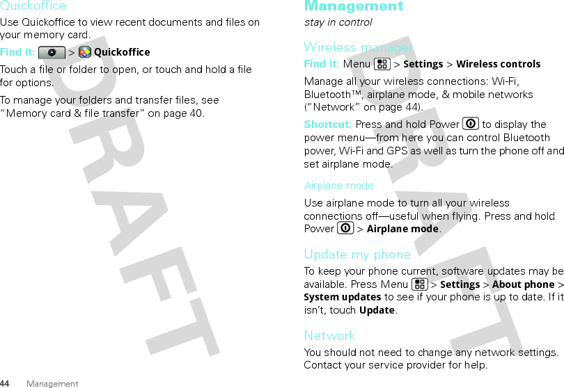 44 ManagementQuickofficeUse Quickoffice to view recent documents and files on your memory card.Find it:   &gt; QuickofficeTouch a file or folder to open, or touch and hold a file for options.To manage your folders and transfer files, see “Memory card &amp; file transfer” on page 40.Managementstay in controlWireless managerFind it: Menu  &gt; Settings &gt; Wireless controlsManage all your wireless connections: Wi-Fi, Bluetooth™, airplane mode, &amp; mobile networks (“Network” on page 44).Shortcut: Press and hold Power  to display the power menu—from here you can control Bluetooth power, Wi-Fi and GPS as well as turn the phone off and set airplane mode.Airplane modeUse airplane mode to turn all your wireless connections off—useful when flying. Press and hold Power  &gt; Airplane mode.Update my phoneTo keep your phone current, software updates may be available. Press Menu  &gt; Settings &gt; About phone &gt; System updates to see if your phone is up to date. If it isn’t, touch Update.NetworkYou should not need to change any network settings. Contact your service provider for help.