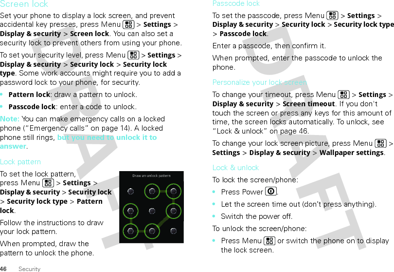 46 SecurityScreen lockSet your phone to display a lock screen, and prevent accidental key presses, press Menu  &gt; Settings &gt; Display &amp; security &gt; Screen lock. You can also set a security lock to prevent others from using your phone.To set your security level, press Menu  &gt; Settings &gt; Display &amp; security &gt; Security lock &gt; Security lock type. Some work accounts might require you to add a password lock to your phone, for security.•Pattern lock: draw a pattern to unlock.•Passcode lock: enter a code to unlock.Note: You can make emergency calls on a locked phone (“Emergency calls” on page 14). A locked phone still rings, but you need to unlock it to answer.Lock patternTo set the lock pattern, press Menu  &gt; Settings &gt; Display &amp; security &gt; Security lock &gt; Security lock type &gt; Pattern lock. Follow the instructions to draw your lock pattern. When prompted, draw the pattern to unlock the phone.Draw an unlock patternPasscode lockTo set the passcode, press Menu  &gt; Settings &gt; Display &amp; security &gt; Security lock &gt; Security lock type &gt; Passcode lock.Enter a passcode, then confirm it.When prompted, enter the passcode to unlock the phone.Personalize your lock screenTo change your timeout, press Menu  &gt; Settings &gt; Display &amp; security &gt; Screen timeout. If you don&apos;t touch the screen or press any keys for this amount of time, the screen locks automatically. To unlock, see “Lock &amp; unlock” on page 46.To change your lock screen picture, press Menu  &gt; Settings &gt; Display &amp; security &gt; Wallpaper settings.Lock &amp; unlockTo lock the screen/phone: •Press Power .•Let the screen time out (don’t press anything).•Switch the power off.To unlock the screen/phone: •Press Menu  or switch the phone on to display the lock screen.