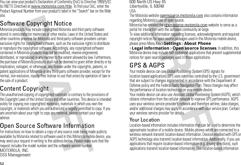 52You can view your product’s Declaration of Conformity (DoC) to Directive 1999/5/EC (to R&amp;TTE Directive) at www.motorola.com/rtte. To find your DoC, enter the Product Approval Number from your product’s label in the “Search” bar on the Web site.Software Copyright NoticeSoftware Copyright NoticeMotorola products may include copyrighted Motorola and third-party software stored in semiconductor memories or other media. Laws in the United States and other countries preserve for Motorola and third-party software providers certain exclusive rights for copyrighted software, such as the exclusive rights to distribute or reproduce the copyrighted software. Accordingly, any copyrighted software contained in Motorola products may not be modified, reverse-engineered, distributed, or reproduced in any manner to the extent allowed by law. Furthermore, the purchase of Motorola products shall not be deemed to grant either directly or by implication, estoppel, or otherwise, any license under the copyrights, patents, or patent applications of Motorola or any third-party software provider, except for the normal, non-exclusive, royalty-free license to use that arises by operation of law in the sale of a product.Content CopyrightContent  CopyrightThe unauthorized copying of copyrighted materials is contrary to the provisions of the Copyright Laws of the United States and other countries. This device is intended solely for copying non-copyrighted materials, materials in which you own the copyright, or materials which you are authorized or legally permitted to copy. If you are uncertain about your right to copy any material, please contact your legal advisor.Open Source Software InformationOSS InformationFor instructions on how to obtain a copy of any source code being made publicly available by Motorola related to software used in this Motorola mobile device, you may send your request in writing to the address below. Please make sure that the request includes the model number and the software version number.MOTOROLA, INC.OSS Management600 North US Hwy 45Libertyville, IL 60048USAThe Motorola website opensource.motorola.com also contains information regarding Motorola&apos;s use of open source.Motorola has created the opensource.motorola.com website to serve as a portal for interaction with the software community-at-large.To view additional information regarding licenses, acknowledgments and required copyright notices for open source packages used in this Motorola mobile device, please press Menu Key &gt;Settings &gt;About Phone &gt;Legal information &gt;Open source licenses. In addition, this Motorola device may include self-contained applications that present supplemental notices for open source packages used in those applications.GPS &amp; AGPSGPS &amp; AGPSYour mobile device can use Global Positioning System (GPS) signals for location-based applications. GPS uses satellites controlled by the U.S. government that are subject to changes implemented in accordance with the Department of Defense policy and the Federal Radio Navigation Plan. These changes may affect the performance of location technology on your mobile device.Your mobile device can also use Assisted Global Positioning System (AGPS), which obtains information from the cellular network to improve GPS performance. AGPS uses your wireless service provider&apos;s network and therefore airtime, data charges, and/or additional charges may apply in accordance with your service plan. Contact your wireless service provider for details.Your LocationLocation-based information includes information that can be used to determine the approximate location of a mobile device. Mobile phones which are connected to a wireless network transmit location-based information. Devices enabled with GPS or AGPS technology also transmit location-based information. Additionally, if you use applications that require location-based information (e.g. driving directions), such applications transmit location-based information. This location-based information 