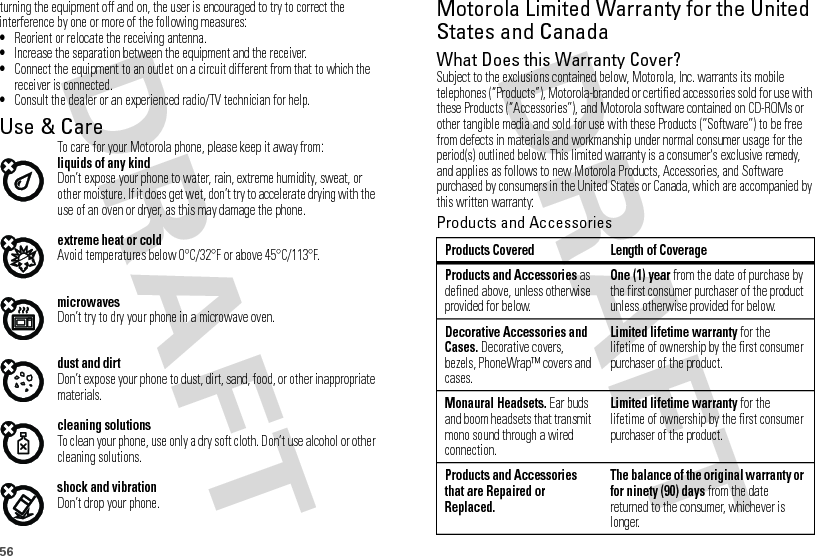56turning the equipment off and on, the user is encouraged to try to correct the interference by one or more of the following measures:•Reorient or relocate the receiving antenna.•Increase the separation between the equipment and the receiver.•Connect the equipment to an outlet on a circuit different from that to which the receiver is connected.•Consult the dealer or an experienced radio/TV technician for help.Use &amp; CareUse &amp; CareTo care for your Motorola phone, please keep it away from:liquids of any kindDon’t expose your phone to water, rain, extreme humidity, sweat, or other moisture. If it does get wet, don’t try to accelerate drying with the use of an oven or dryer, as this may damage the phone.extreme heat or coldAvoid temperatures below 0°C/32°F or above 45°C/113°F.microwavesDon’t try to dry your phone in a microwave oven.dust and dirtDon’t expose your phone to dust, dirt, sand, food, or other inappropriate materials.cleaning solutionsTo clean your phone, use only a dry soft cloth. Don’t use alcohol or other cleaning solutions.shock and vibrationDon’t drop your phone.Motorola Limited Warranty for the United States and CanadaWa rr a n t yWhat Does this Warranty Cover?Subject to the exclusions contained below, Motorola, Inc. warrants its mobile telephones (“Products”), Motorola-branded or certified accessories sold for use with these Products (“Accessories”), and Motorola software contained on CD-ROMs or other tangible media and sold for use with these Products (“Software”) to be free from defects in materials and workmanship under normal consumer usage for the period(s) outlined below. This limited warranty is a consumer&apos;s exclusive remedy, and applies as follows to new Motorola Products, Accessories, and Software purchased by consumers in the United States or Canada, which are accompanied by this written warranty:Products and AccessoriesProducts Covered Length of CoverageProducts and Accessories as defined above, unless otherwise provided for below.One (1) year from the date of purchase by the first consumer purchaser of the product unless otherwise provided for below.Decorative Accessories and Cases. Decorative covers, bezels, PhoneWrap™ covers and cases.Limited lifetime warranty for the lifetime of ownership by the first consumer purchaser of the product.Monaural Headsets. Ear buds and boom headsets that transmit mono sound through a wired connection.Limited lifetime warranty for the lifetime of ownership by the first consumer purchaser of the product.Products and Accessories that are Repaired or Replaced.The balance of the original warranty or for ninety (90) days from the date returned to the consumer, whichever is longer.