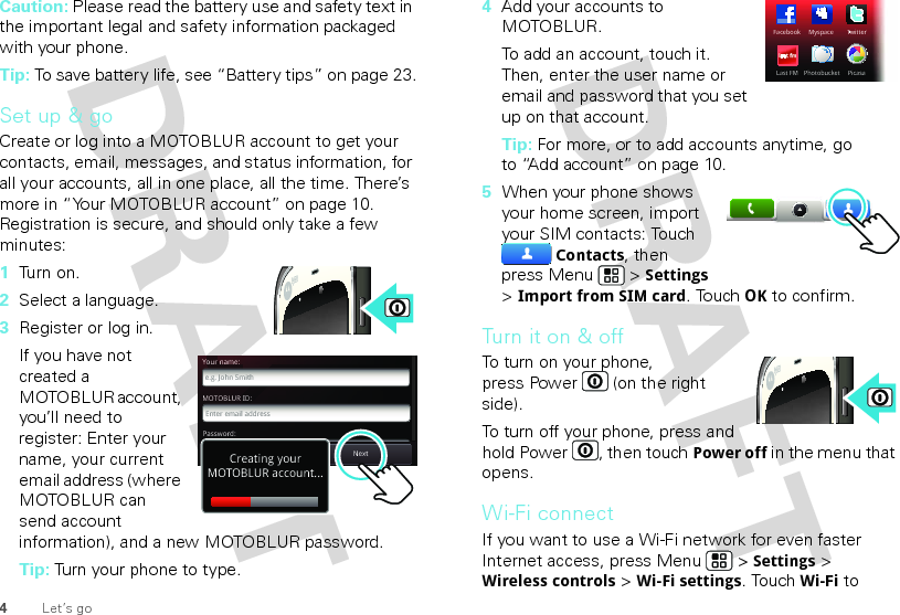 4Let’s goCaution: Please read the battery use and safety text in the important legal and safety information packaged with your phone.Tip: To save battery life, see “Battery tips” on page 23.Set up &amp; goCreate or log into a MOTOBLUR account to get your contacts, email, messages, and status information, for all your accounts, all in one place, all the time. There’s more in “Your MOTOBLUR account” on page 10. Registration is secure, and should only take a few minutes:  1Tu rn  o n.2Select a language.3Register or log in.If you have not created a MOTOBLUR account, you’ll need to register: Enter your name, your current email address (where MOTOBLUR can send account information), and a new MOTOBLUR password.Tip: Turn your phone to type.MOTOBLUR ID:Enter email addressYour name:e.g. John SmithPassword:PasswordNextBackCreating yourMOTOBLUR account...4Add your accounts to MOTOBLUR.To add an account, touch it. Then, enter the user name or email and password that you set up on that account.Tip: For more, or to add accounts anytime, go to “Add account” on page 10.5When your phone shows your home screen, import your SIM contacts: Touch Contacts, then press Menu  &gt; Settings &gt; Import from SIM card. TouchOK to confirm.Tu rn i t o n  &amp;  o ffTo turn on your phone, press Power  (on the right side).To turn off your phone, press and hold Power , then touchPower off in the menu that opens.Wi-Fi connectIf you want to use a Wi-Fi network for even faster Internet access, press Menu  &gt; Settings &gt; Wireless controls &gt; Wi-Fi settings. TouchWi-Fi to FacebookTwiTTtterLast FMPicasaPhotobucketMyspace