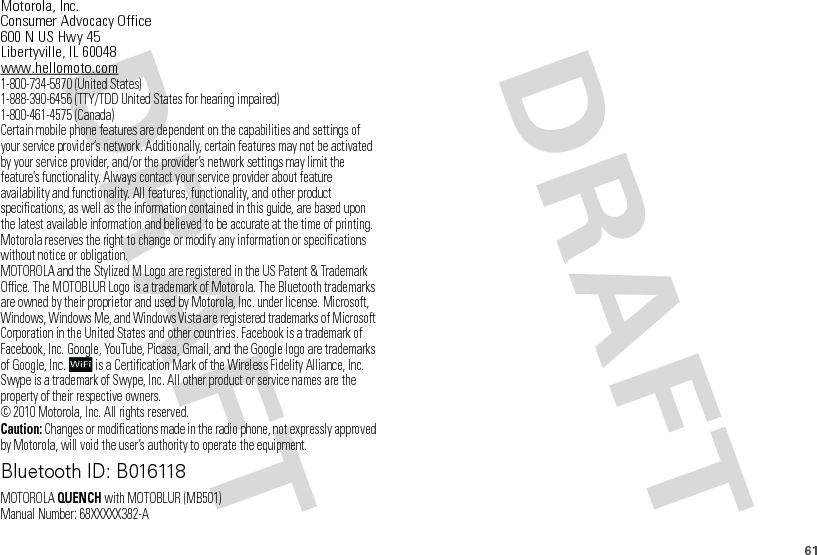 61 Motorola, Inc.Consumer Advocacy Office600 N US Hwy 45Libertyville, IL 60048www.hellomoto.com1-800-734-5870 (United States)1-888-390-6456 (TTY/TDD United States for hearing impaired)1-800-461-4575 (Canada)Certain mobile phone features are dependent on the capabilities and settings of your service provider’s network. Additionally, certain features may not be activated by your service provider, and/or the provider’s network settings may limit the feature’s functionality. Always contact your service provider about feature availability and functionality. All features, functionality, and other product specifications, as well as the information contained in this guide, are based upon the latest available information and believed to be accurate at the time of printing. Motorola reserves the right to change or modify any information or specifications without notice or obligation.MOTOROLA and the Stylized M Logo are registered in the US Patent &amp; Trademark Office. The MOTOBLUR Logo is a trademark of Motorola. The Bluetooth trademarks are owned by their proprietor and used by Motorola, Inc. under license. Microsoft, Windows, Windows Me, and Windows Vista are registered trademarks of Microsoft Corporation in the United States and other countries. Facebook is a trademark of Facebook, Inc. Google, YouTube, Picasa, Gmail, and the Google logo are trademarks of Google, Inc.  is a Certification Mark of the Wireless Fidelity Alliance, Inc. Swype is a trademark of Swype, Inc. All other product or service names are the property of their respective owners.© 2010 Motorola, Inc. All rights reserved.Caution: Changes or modifications made in the radio phone, not expressly approved by Motorola, will void the user’s authority to operate the equipment.Bluetooth ID: B016118MOTOROLAQUENCH with MOTOBLUR (MB501)Manual Number: 68XXXXX382-A