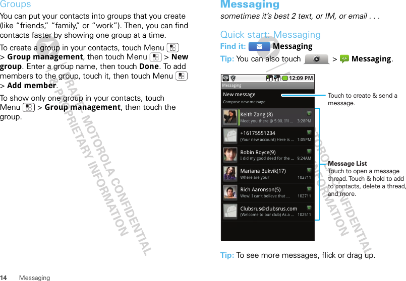 14 MessagingGroupsYou can put your contacts into groups that you create (like “friends,” “family,” or “work”). Then, you can find contacts faster by showing one group at a time.To create a group in your contacts, touch Menu  &gt;Group management, then touch Menu  &gt; New group. Enter a group name, then touch Done. To add members to the group, touch it, then touch Menu  &gt;Add member.To show only one group in your contacts, touch Menu  &gt; Group management, then touch the group.Messagingsometimes it’s best 2 text, or IM, or email . . .Quick start: MessagingFind it:  MessagingTip: You can also touch  &gt; Messaging.Tip: To see more messages, flick or drag up.New messageCompose new messageKeith Zang (8)3:28PMMeet you there @ 5:00. I’ll ...+161755512341:05PM(Your new account) Here is ...Mariana Bukvik(17)102711Where are you?Robin Royce(9)9:24AMI did my good deed for the ...  MessagingRich Aaronson(5)102711Wow! I can’t believe that ...Clubsrus@clubsrus.com102511(Welcome to our club) As a ... 12:09 PMTouch to create &amp; send a message.Message ListTouch to open a message thread. Touch &amp; hold to add to contacts, delete a thread, and more.