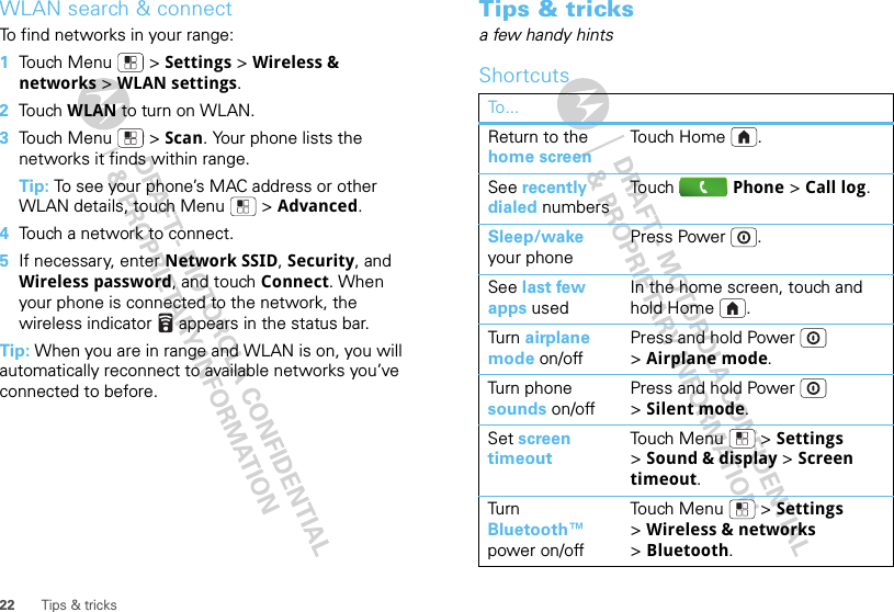 22 Tips &amp; tricksWLAN search &amp; connectTo find networks in your range:  1Touch Menu  &gt; Settings &gt; Wireless &amp; networks &gt; WLAN settings.2Touch WLAN to turn on WLAN.3Touch Menu  &gt; Scan. Your phone lists the networks it finds within range.Tip: To see your phone’s MAC address or other WLAN details, touch Menu  &gt; Advanced.4Touch a network to connect.5If necessary, enter Network SSID, Security, and Wireless password, and touch Connect. When your phone is connected to the network, the wireless indicator   appears in the status bar.Tip: When you are in range and WLAN is on, you will automatically reconnect to available networks you’ve connected to before.Tips &amp; tricksa few handy hintsShortcutsTo...Return to the home screenTo u ch  Ho m e .See recently dialed numbersTo u ch Phone &gt; Call log.Sleep/wake your phonePress Power .See last few apps usedIn the home screen, touch and hold Home .Turn   airplane mode on/offPress and hold Power  &gt;Airplane mode.Turn phone sounds on/offPress and hold Power  &gt;Silent mode.Set screen timeoutTo u ch  M e n u  &gt; Settings &gt;Sound &amp; display &gt; Screen timeout.Turn  Bluetooth™ power on/offTo u ch  M e n u  &gt; Settings &gt;Wireless &amp; networks &gt;Bluetooth.