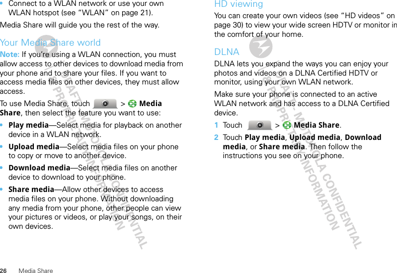 26 Media Share•Connect to a WLAN network or use your own WLAN hotspot (see “WLAN” on page 21).Media Share will guide you the rest of the way.Your Media Share worldNote: If you’re using a WLAN connection, you must allow access to other devices to download media from your phone and to share your files. If you want to access media files on other devices, they must allow access.To use Media Share, touch  &gt; Media Share, then select the feature you want to use:•Play media—Select media for playback on another device in a WLAN network.•Upload media—Select media files on your phone to copy or move to another device.•Download media—Select media files on another device to download to your phone.•Share media—Allow other devices to access media files on your phone. Without downloading any media from your phone, other people can view your pictures or videos, or play your songs, on their own devices.HD viewingYou can create your own videos (see “HD videos” on page 30) to view your wide screen HDTV or monitor in the comfort of your home.DLNADLNA lets you expand the ways you can enjoy your photos and videos on a DLNA Certified HDTV or monitor, using your own WLAN network.Make sure your phone is connected to an active WLAN network and has access to a DLNA Certified device.  1Touch  &gt; Media Share.2Touch Play media, Upload media, Download media, or Share media. Then follow the instructions you see on your phone.