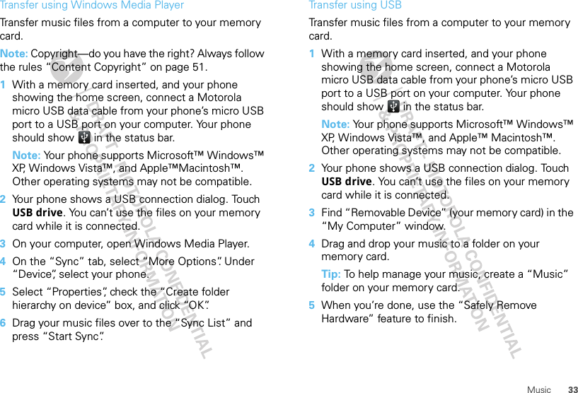 33MusicTransfer using Windows Media PlayerTransfer music files from a computer to your memory card. Note: Copyright—do you have the right? Always follow the rules “Content Copyright” on page 51.  1With a memory card inserted, and your phone showing the home screen, connect a Motorola micro USB data cable from your phone’s micro USB port to a USB port on your computer. Your phone should show   in the status bar.Note: Your phone supports Microsoft™ Windows™ XP, Windows Vista™, and Apple™Macintosh™. Other operating systems may not be compatible.2Your phone shows a USB connection dialog. Touch USB drive. You can’t use the files on your memory card while it is connected.3On your computer, open Windows Media Player.4On the “Sync” tab, select “More Options”. Under “Device”, select your phone.5Select “Properties”, check the “Create folder hierarchy on device” box, and click “OK”.6Drag your music files over to the “Sync List” and press “Start Sync”.Transfer using USBTransfer music files from a computer to your memory card.   1With a memory card inserted, and your phone showing the home screen, connect a Motorola micro USB data cable from your phone’s micro USB port to a USB port on your computer. Your phone should show   in the status bar.Note: Your phone supports Microsoft™ Windows™ XP, Windows Vista™, and Apple™ Macintosh™. Other operating systems may not be compatible.2Your phone shows a USB connection dialog. Touch USB drive. You can’t use the files on your memory card while it is connected.3Find “Removable Device” (your memory card) in the “My Computer” window.4Drag and drop your music to a folder on your memory card.Tip: To help manage your music, create a “Music” folder on your memory card.5When you’re done, use the “Safely Remove Hardware” feature to finish.