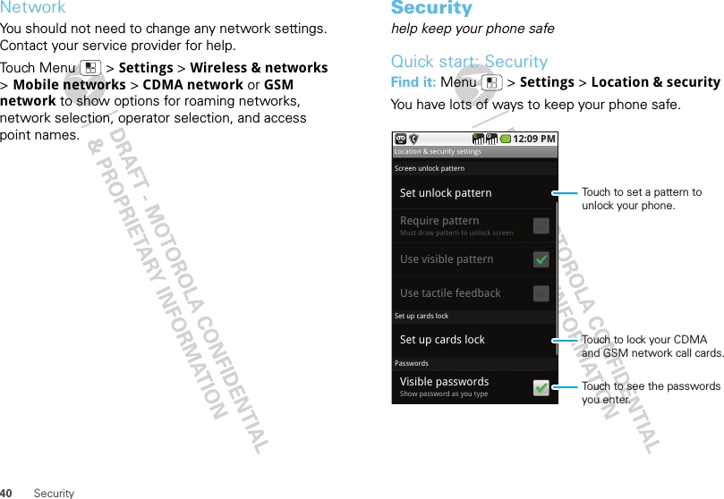 40 SecurityNetworkYou should not need to change any network settings. Contact your service provider for help.Touch Menu  &gt; Settings &gt; Wireless &amp; networks &gt;Mobile networks &gt; CDMA network or GSM network to show options for roaming networks, network selection, operator selection, and access point names.Securityhelp keep your phone safeQuick start: SecurityFind it: Menu  &gt; Settings &gt; Location &amp; securityYou have lots of ways to keep your phone safe.Set unlock patternSet up cards lockRequire patternMust draw pattern to unlock screenVisible passwordsShow password as you typeUse visible patternUse tactile feedbackLocation &amp; security settingsScreen unlock patternSet up cards lockPasswords12:09 PMTouch to lock your CDMA and GSM network call cards.Touch to see the passwords you enter.Touch to set a pattern to unlock your phone.