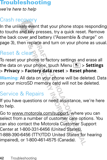 42 TroubleshootingTroubleshootingwe’re here to helpCrash recoveryIn the unlikely event that your phone stops responding to touchs and key presses, try a quick reset. Remove the back cover and battery (“Assemble &amp; charge” on page 3), then replace and turn on your phone as usual.Reset &amp; clearTo reset your phone to factory settings and erase all the data on your phone, touch Menu  &gt; Settings &gt;Privacy &gt; Factory data reset &gt; Reset phone.Warning: All data on your phone will be deleted. Data on your microSD memory card will not be deleted.Service &amp; RepairsIf you have questions or need assistance, we&apos;re here to help.Go to www.motorola.com/support, where you can select from a number of customer care options. You can also contact the Motorola Customer Support Center at 1-800-331-6456 (United States), 1-888-390-6456 (TTY/TDD United States for hearing impaired), or 1-800-461-4575 (Canada).