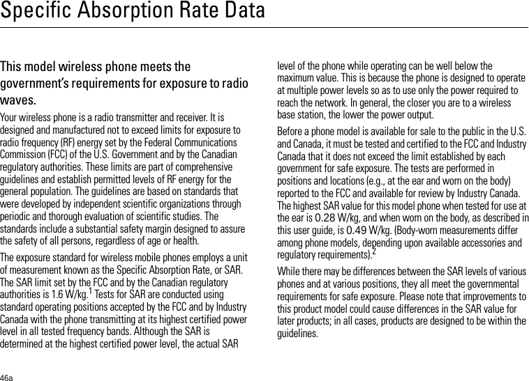 46aSpecific Absorption Rate DataSAR DataThis model wireless phone meets the government’s requirements for exposure to radio waves.Your wireless phone is a radio transmitter and receiver. It is designed and manufactured not to exceed limits for exposure to radio frequency (RF) energy set by the Federal Communications Commission (FCC) of the U.S. Government and by the Canadian regulatory authorities. These limits are part of comprehensive guidelines and establish permitted levels of RF energy for the general population. The guidelines are based on standards that were developed by independent scientific organizations through periodic and thorough evaluation of scientific studies. The standards include a substantial safety margin designed to assure the safety of all persons, regardless of age or health.The exposure standard for wireless mobile phones employs a unit of measurement known as the Specific Absorption Rate, or SAR. The SAR limit set by the FCC and by the Canadian regulatory authorities is 1.6 W/kg.1 Tests for SAR are conducted using standard operating positions accepted by the FCC and by Industry Canada with the phone transmitting at its highest certified power level in all tested frequency bands. Although the SAR is determined at the highest certified power level, the actual SAR level of the phone while operating can be well below the maximum value. This is because the phone is designed to operate at multiple power levels so as to use only the power required to reach the network. In general, the closer you are to a wireless base station, the lower the power output.Before a phone model is available for sale to the public in the U.S. and Canada, it must be tested and certified to the FCC and Industry Canada that it does not exceed the limit established by each government for safe exposure. The tests are performed in positions and locations (e.g., at the ear and worn on the body) reported to the FCC and available for review by Industry Canada. The highest SAR value for this model phone when tested for use at the ear is 0.28 W/kg, and when worn on the body, as described in this user guide, is 0.49 W/kg. (Body-worn measurements differ among phone models, depending upon available accessories and regulatory requirements).2While there may be differences between the SAR levels of various phones and at various positions, they all meet the governmental requirements for safe exposure. Please note that improvements to this product model could cause differences in the SAR value for later products; in all cases, products are designed to be within the guidelines.