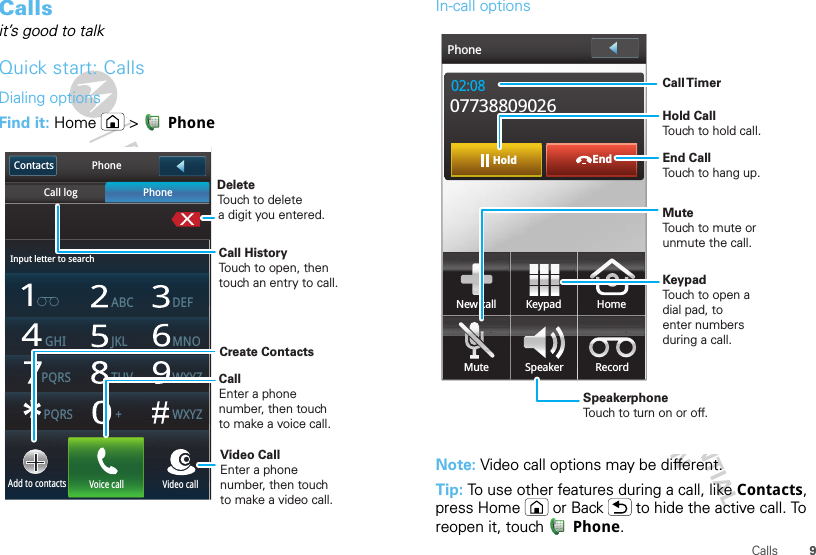 9CallsCallsit’s good to talkQuick start: CallsDialing optionsFind it: Home  &gt;  PhoneInput letter to searchPhoneCall log PhoneABC DEFJKLGHI MNOTUVPQRSAdd to contacts Voice call Video callPQRS +WXYZWXYZContactsDeleteTouch to deletea digit you entered.Call HistoryTouch to open, thentouch an entry to call.CallEnter a phonenumber, then touchto make a voice call. Video CallEnter a phonenumber, then touchto make a video call. Create Contacts In-call optionsNote: Video call options may be different.Tip: To use other features during a call, like Contacts, press Home or Back  to hide the active call. To reopen it, touch Phone.EndHold02:0807738809026New call HomeMute Speaker RecordKeypadPhoneCall TimerMute Touch to mute orunmute the call.End Call Touch to hang up.Speakerphone Touch to turn on or off.KeypadTouch to open adial pad, toenter numbersduring a call.Hold Call Touch to hold call.