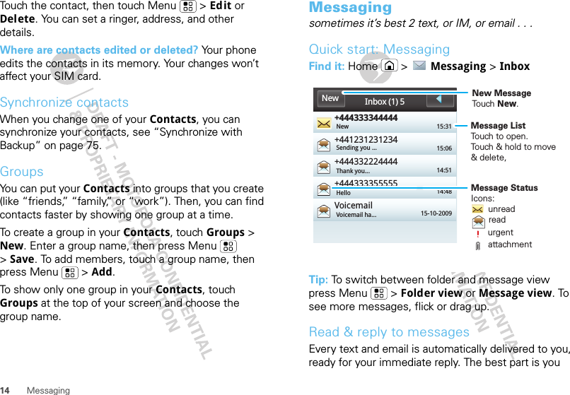 14 MessagingTouch the contact, then touch Menu  &gt; Edit or Delete. You can set a ringer, address, and other details.Where are contacts edited or deleted? Your phone edits the contacts in its memory. Your changes won’t affect your SIM card.Synchronize contactsWhen you change one of your Contacts, you can synchronize your contacts, see “Synchronize with Backup” on page 75.GroupsYou can put your Contacts into groups that you create (like “friends,” “family,” or “work”). Then, you can find contacts faster by showing one group at a time.To create a group in your Contacts, touch Groups &gt; New. Enter a group name, then press Menu  &gt;Save. To add members, touch a group name, then press Menu  &gt; Add.To show only one group in your Contacts, touch Groups at the top of your screen and choose the group name.Messagingsometimes it’s best 2 text, or IM, or email . . .Quick start: MessagingFind it: Home  &gt;  Messaging &gt; InboxTip: To switch between folder and message view press Menu  &gt; Folder view or Message view. To see more messages, flick or drag up.Read &amp; reply to messagesEvery text and email is automatically delivered to you, ready for your immediate reply. The best part is you +444333344444+441231231234+444332224444+444333355555VoicemailNew 15:3115:0614:5114:4815-10-2009Sending you ...Thank you...HelloVoicemail ha...Inbox (1) 5NewMessage ListTouch to open.Touch &amp; hold to move &amp; delete, Message StatusIcons:       unread       read       urgent       attachmentNew MessageTouch New.