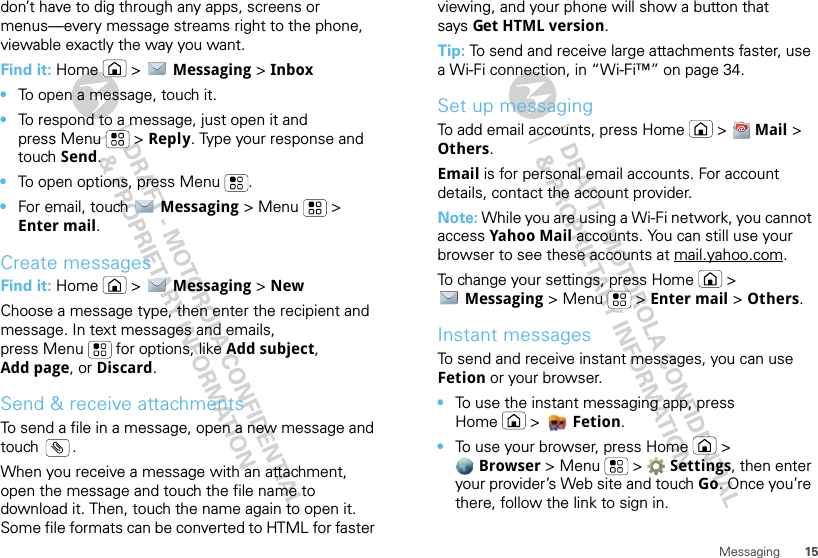 15Messagingdon’t have to dig through any apps, screens or menus—every message streams right to the phone, viewable exactly the way you want.Find it: Home  &gt;  Messaging &gt; Inbox•To open a message, touch it.•To respond to a message, just open it and press Menu  &gt; Reply. Type your response and touch Send.•To open options, press Menu .•For email, touch  Messaging &gt; Menu  &gt; Enter mail.Create messagesFind it: Home  &gt;  Messaging &gt; NewChoose a message type, then enter the recipient and message. In text messages and emails, press Menu  for options, like Add subject, Add page, or Discard.Send &amp; receive attachmentsTo send a file in a message, open a new message and touch .When you receive a message with an attachment, open the message and touch the file name to download it. Then, touch the name again to open it. Some file formats can be converted to HTML for faster viewing, and your phone will show a button that says Get HTML version.Tip: To send and receive large attachments faster, use a Wi-Fi connection, in “Wi-Fi™” on page 34.Set up messagingTo add email accounts, press Home  &gt;  Mail &gt; Others.Email is for personal email accounts. For account details, contact the account provider.Note: While you are using a Wi-Fi network, you cannot access Yahoo Mail accounts. You can still use your browser to see these accounts at mail.yahoo.com.To change your settings, press Home  &gt; Messaging &gt; Menu  &gt; Enter mail &gt; Others.Instant messagesTo send and receive instant messages, you can use Fetion or your browser.•To use the instant messaging app, press Home &gt; Fetion.•To use your browser, press Home  &gt; Browser &gt;Menu  &gt;  Settings, then enter your provider’s Web site and touch Go. Once you’re there, follow the link to sign in.