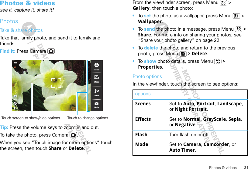 21Photos &amp; videosPhotos &amp; videossee it, capture it, share it!PhotosTake &amp; share photosTake that family photo, and send it to family and friends.Find it: Press CameraTip: Press the volume keys to zoom in and out.To take the photo, press Camera .When you see “Touch image for more options” touch the screen, then touch Share or Delete.wsA829ScenesEffectsModeFlashATouch screen to show/hide options. Touch to change options.From the viewfinder screen, press Menu  &gt; Gal l ery, then touch a photo:•To  set the photo as a wallpaper, press Menu  &gt; Wal lpaper.•To  send the photo in a message, press Menu  &gt; Share. For more info on sharing your photos, see “Share your photo gallery” on page 22.•To  delete the photo and return to the previous photo, press Menu  &gt; Delete.•To show photo details, press Menu  &gt; Properties.Photo optionsIn the viewfinder, touch the screen to see options:optionsScenes Set to Auto, Portrait, Landscape, or Night Portrait.Effects Set to Normal, GrayScale, Sepia, or Negative.Flash Turn flash on or off.Mode Set to Camera, Camcorder, or Auto Timer.