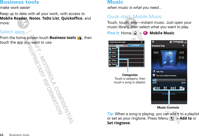 24 Business toolsBusiness toolsmake work easierKeep up to date with all your work, with access to Mobile Reader, Notes, ToDo List, Quickoffice, and more.Select appsFrom the home screen touch Business tools , then touch the app you want to use.Musicwhen music is what you need...Quick start: Mobile MusicTouch, touch, play—instant music. Just open your music library, then select what you want to play.Find it: Home &gt; Mobile MusicTip: When a song is playing, you can add it to a playlist or set as your ringtone. Press Menu  &gt; Add to or Set ringtone.12:54Greatest DayTake ThatThe Circus [Delux Version]00:26 05:07This song has no lyricsMobile Music (Not Login)AlbumsOnline Music Local MusicArtistsTracksGenresPlaylistsCategories                Touch a category, then touch a song or playlist.Music Controls