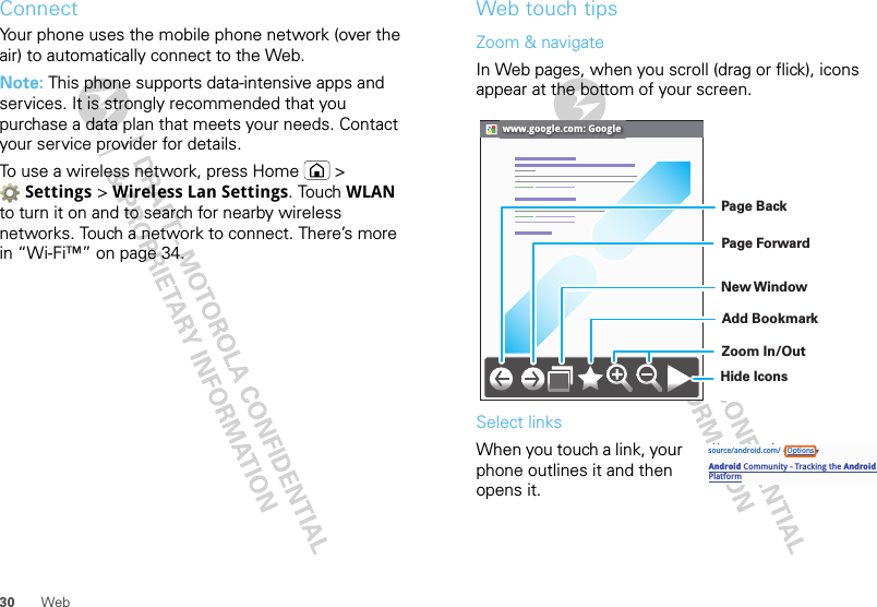 30 WebConnectYour phone uses the mobile phone network (over the air) to automatically connect to the Web.Note: This phone supports data-intensive apps and services. It is strongly recommended that you purchase a data plan that meets your needs. Contact your service provider for details.To use a wireless network, press Home  &gt; Settings &gt; Wireless Lan Settings. Touch WLAN to turn it on and to search for nearby wireless networks. Touch a network to connect. There’s more in “Wi-Fi™” on page 34.Web touch tipsZoom &amp; navigateIn Web pages, when you scroll (drag or flick), icons appear at the bottom of your screen.Select linksWhen you touch a link, your phone outlines it and then opens it.www.google.com: GoogleZoom In/OutAdd BookmarkNew WindowPage ForwardPage BackHide Iconssource/android.com/ - OptionsAndroid Community - Tracking the Android Platformpp p