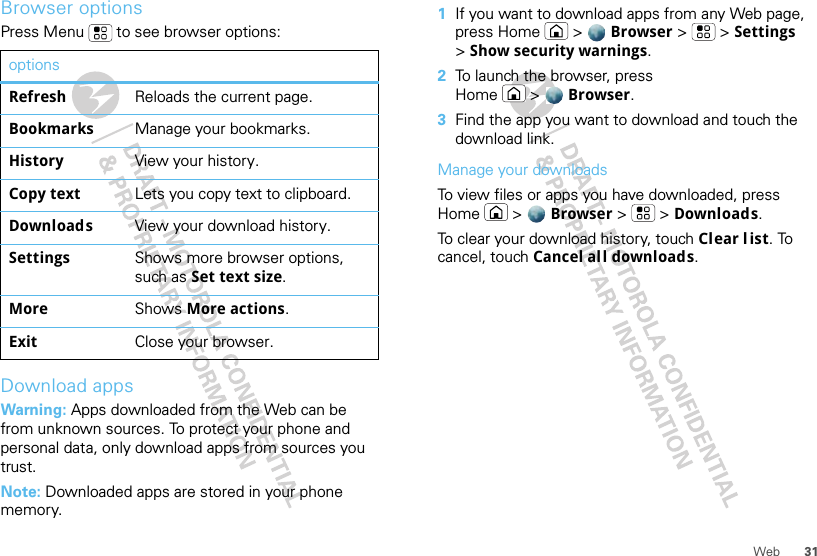 31WebBrowser optionsPress Menu  to see browser options:Download appsWarning: Apps downloaded from the Web can be from unknown sources. To protect your phone and personal data, only download apps from sources you trust.Note: Downloaded apps are stored in your phone memory.optionsRefresh Reloads the current page.Bookmarks Manage your bookmarks.History View your history.Copy text Lets you copy text to clipboard.Downloads View your download history.Settings Shows more browser options, such as Set text size.More Shows More actions.Exit Close your browser.  1If you want to download apps from any Web page, press Home &gt; Browser &gt; &gt;Settings &gt;Show security warnings.2To launch the browser, press Home &gt; Browser.3Find the app you want to download and touch the download link.Manage your downloadsTo view files or apps you have downloaded, press Home &gt; Browser &gt; &gt;Downloads. To clear your download history, touch Clear l ist. To cancel, touch Cancel all downloads.