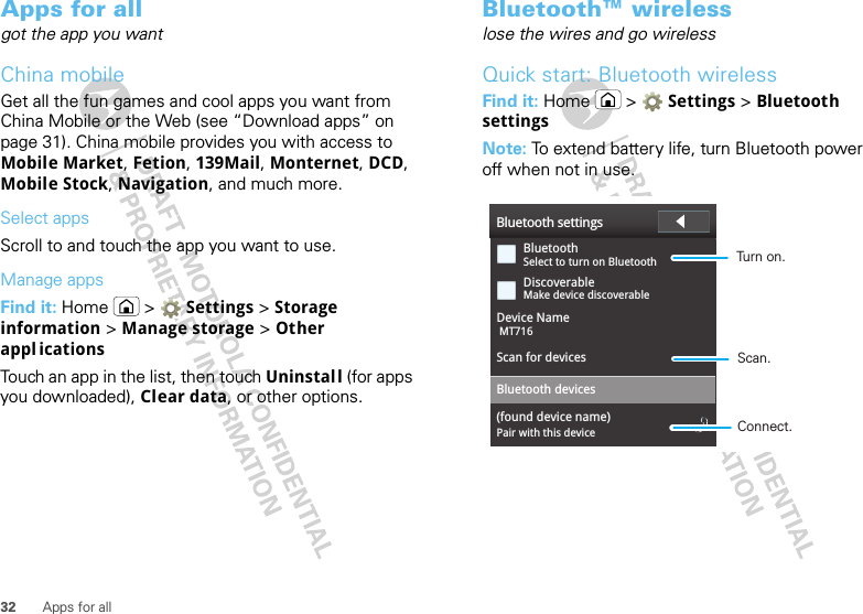 32 Apps for allApps for allgot the app you wantChina mobileGet all the fun games and cool apps you want from China Mobile or the Web (see “Download apps” on page 31). China mobile provides you with access to Mobile Market, Fetion, 139Mail, Monternet, DCD, Mobile Stock, Navigation, and much more.Select appsScroll to and touch the app you want to use.Manage appsFind it: Home &gt;  Settings &gt; Storage information &gt; Manage storage &gt; Other appl icationsTouch an app in the list, then touch Uninstal l (for apps you downloaded), Clear data, or other options.Bluetooth™ wirelesslose the wires and go wirelessQuick start: Bluetooth wirelessFind it: Home &gt;  Settings &gt; Bluetooth settingsNote: To extend battery life, turn Bluetooth power off when not in use.Bluetooth settingsBluetoothDiscoverableDevice NameScan for devicesBluetooth devices(found device name)Select to turn on BluetoothPair with this deviceMake device discoverableMT716Turn on.Connect.Scan.