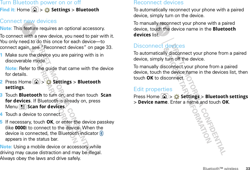 33Bluetooth™ wirelessTurn Bluetooth power on or offFind it: Home &gt;  Settings &gt; BluetoothConnect new devicesNote: This feature requires an optional accessory.To connect with a new device, you need to pair with it. You only need to do this once for each device—to connect again, see “Reconnect devices” on page 33.  1Make sure the device you are pairing with is in discoverable mode.Note: Refer to the guide that came with the device for details.2Press Home  &gt;  Settings &gt; Bluetooth settings.3Tou ch  Bluetooth to turn on, and then touch  Scan for devices. If Bluetooth is already on, press Menu  Scan for devices.4Touch a device to connect.5If necessary, touch OK, or enter the device passkey (like 0000) to connect to the device. When the device is connected, the Bluetooth indicator   appears in the status bar.Note: Using a mobile device or accessory while driving may cause distraction and may be illegal. Always obey the laws and drive safely.Reconnect devicesTo automatically reconnect your phone with a paired device, simply turn on the device.To manually reconnect your phone with a paired device, touch the device name in the Bluetooth devices list.Disconnect devicesTo automatically disconnect your phone from a paired device, simply turn off the device.To manually disconnect your phone from a paired device, touch the device name in the devices list, then touch OK to disconnect.Edit propertiesPress Home  &gt;  Settings &gt; Bluetooth settings &gt; Device name. Enter a name and touch OK.