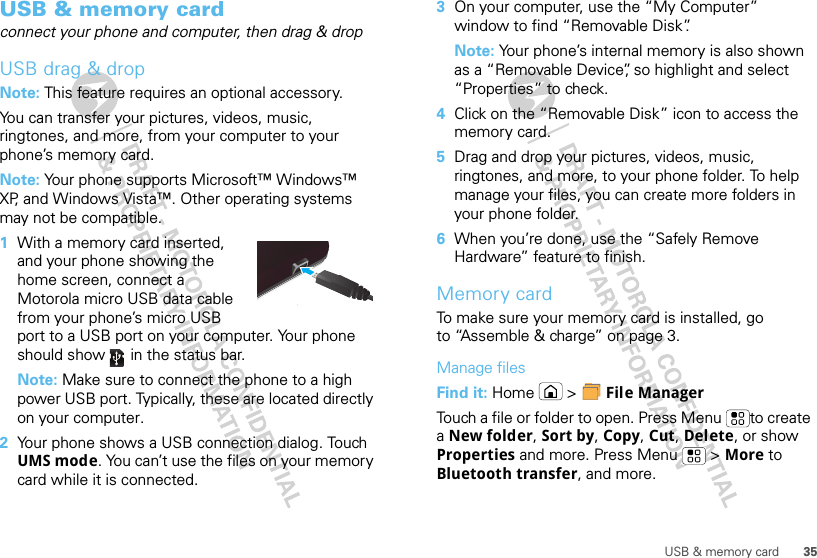 35USB &amp; memory cardUSB &amp; memory cardconnect your phone and computer, then drag &amp; dropUSB drag &amp; dropNote: This feature requires an optional accessory.You can transfer your pictures, videos, music, ringtones, and more, from your computer to your phone’s memory card.Note: Your phone supports Microsoft™ Windows™ XP, and Windows Vista™. Other operating systems may not be compatible.  1With a memory card inserted, and your phone showing the home screen, connect a Motorola micro USB data cable from your phone’s micro USB port to a USB port on your computer. Your phone should show   in the status bar.Note: Make sure to connect the phone to a high power USB port. Typically, these are located directly on your computer.2Your phone shows a USB connection dialog. Touch UMS mode. You can’t use the files on your memory card while it is connected.3On your computer, use the “My Computer” window to find “Removable Disk”.Note: Your phone’s internal memory is also shown as a “Removable Device”, so highlight and select “Properties” to check.4Click on the “Removable Disk” icon to access the memory card.5Drag and drop your pictures, videos, music, ringtones, and more, to your phone folder. To help manage your files, you can create more folders in your phone folder.6When you’re done, use the “Safely Remove Hardware” feature to finish.Memory cardTo make sure your memory card is installed, go to “Assemble &amp; charge” on page 3.Manage filesFind it: Home  &gt;  File ManagerTouch a file or folder to open. Press Menu to create a New folder, Sort by, Copy, Cut, Delete, or show Properties and more. Press Menu  &gt; More to Bluetooth transfer, and more.