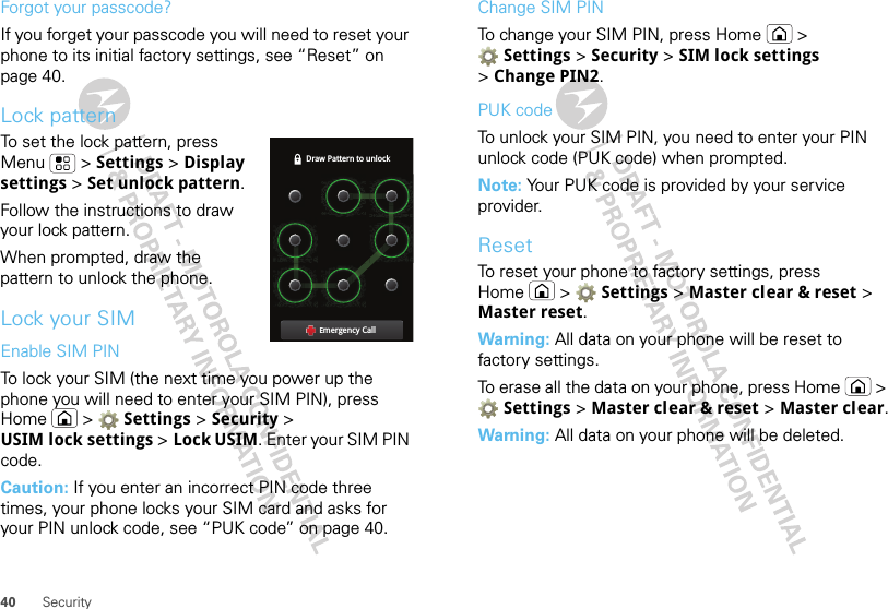 40 SecurityForgot your passcode?If you forget your passcode you will need to reset your phone to its initial factory settings, see “Reset” on page 40.Lock patternTo set the lock pattern, press Menu  &gt; Settings &gt; Display settings &gt; Set unlock pattern. Follow the instructions to draw your lock pattern. When prompted, draw the pattern to unlock the phone.Lock your SIMEnable SIM PINTo lock your SIM (the next time you power up the phone you will need to enter your SIM PIN), press Home  &gt;  Settings &gt; Security &gt; USIM lock settings &gt; Lock USIM. Enter your SIM PIN code.Caution: If you enter an incorrect PIN code three times, your phone locks your SIM card and asks for your PIN unlock code, see “PUK code” on page 40.Draw Pattern to unlockEmergency CallChange SIM PINTo change your SIM PIN, press Home  &gt; Settings &gt; Security &gt; SIM lock settings &gt;Change PIN2.PUK codeTo unlock your SIM PIN, you need to enter your PIN unlock code (PUK code) when prompted.Note: Your PUK code is provided by your service provider.ResetTo reset your phone to factory settings, press Home  &gt;  Settings &gt; Master clear &amp; reset &gt; Master reset.Warning: All data on your phone will be reset to factory settings.To erase all the data on your phone, press Home  &gt; Settings &gt; Master clear &amp; reset &gt; Master clear.Warning: All data on your phone will be deleted.