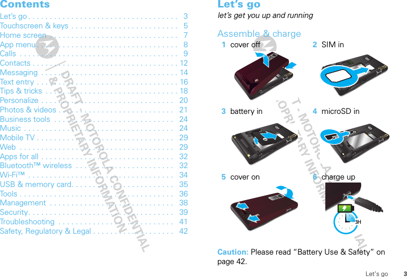 3Let’s goContentsLet’s go . . . . . . . . . . . . . . . . . . . . . . . . . . . . . . . . . . .   3Touchscreen &amp; keys  . . . . . . . . . . . . . . . . . . . . . . . . .   5Home screen  . . . . . . . . . . . . . . . . . . . . . . . . . . . . . .   7App menu . . . . . . . . . . . . . . . . . . . . . . . . . . . . . . . . .   8Calls  . . . . . . . . . . . . . . . . . . . . . . . . . . . . . . . . . . . . .   9Contacts . . . . . . . . . . . . . . . . . . . . . . . . . . . . . . . . . . 12Messaging  . . . . . . . . . . . . . . . . . . . . . . . . . . . . . . . . 14Text entry . . . . . . . . . . . . . . . . . . . . . . . . . . . . . . . . . 16Tips &amp; tricks  . . . . . . . . . . . . . . . . . . . . . . . . . . . . . . . 18Personalize . . . . . . . . . . . . . . . . . . . . . . . . . . . . . . .   20Photos &amp; videos . . . . . . . . . . . . . . . . . . . . . . . . . . .   21Business tools  . . . . . . . . . . . . . . . . . . . . . . . . . . . .   24Music . . . . . . . . . . . . . . . . . . . . . . . . . . . . . . . . . . .   24Mobile TV . . . . . . . . . . . . . . . . . . . . . . . . . . . . . . . .   29Web  . . . . . . . . . . . . . . . . . . . . . . . . . . . . . . . . . . . .   29Apps for all . . . . . . . . . . . . . . . . . . . . . . . . . . . . . . .   32Bluetooth™ wireless  . . . . . . . . . . . . . . . . . . . . . . .   32Wi-Fi™  . . . . . . . . . . . . . . . . . . . . . . . . . . . . . . . . . .   34USB &amp; memory card. . . . . . . . . . . . . . . . . . . . . . . .   35Tools . . . . . . . . . . . . . . . . . . . . . . . . . . . . . . . . . . . .   36Management  . . . . . . . . . . . . . . . . . . . . . . . . . . . . .   38Security. . . . . . . . . . . . . . . . . . . . . . . . . . . . . . . . . .   39Troubleshooting  . . . . . . . . . . . . . . . . . . . . . . . . . . .   41Safety, Regulatory &amp; Legal . . . . . . . . . . . . . . . . . . .   42Let’s golet’s get you up and runningAssemble &amp; charge  Caution: Please read “Battery Use &amp; Safety” on page 42.1cover off 2SIM in3battery in 4microSD in5cover on 6charge up3H