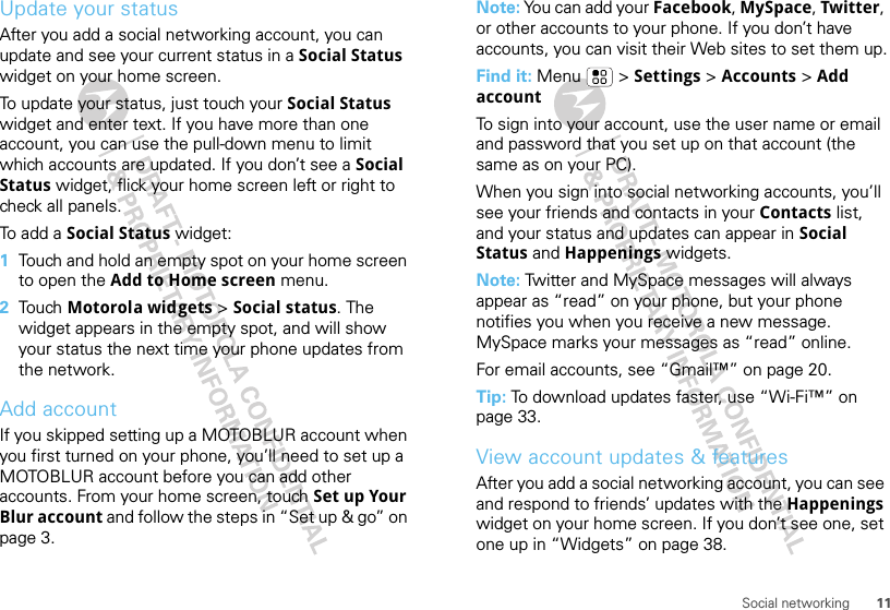 11Social networkingUpdate your statusAfter you add a social networking account, you can update and see your current status in a Social Status widget on your home screen.To update your status, just touch your Social Status widget and enter text. If you have more than one account, you can use the pull-down menu to limit which accounts are updated. If you don’t see a Social Status widget, flick your home screen left or right to check all panels.To add a Social Status widget:  1Touch and hold an empty spot on your home screen to open the Add to Home screen menu.2Tou ch  Motorola widgets &gt; Social status. The widget appears in the empty spot, and will show your status the next time your phone updates from the network.Add accountIf you skipped setting up a MOTOBLUR account when you first turned on your phone, you’ll need to set up a MOTOBLUR account before you can add other accounts. From your home screen, touch Set up Your Blur account and follow the steps in “Set up &amp; go” on page 3.Note: You can add your Facebook, MySpace, Twitter, or other accounts to your phone. If you don’t have accounts, you can visit their Web sites to set them up.Find it: Menu  &gt; Settings &gt; Accounts &gt; Add accountTo sign into your account, use the user name or email and password that you set up on that account (the same as on your PC).When you sign into social networking accounts, you’ll see your friends and contacts in your Contacts list, and your status and updates can appear in Social Status and Happenings widgets.Note: Twitter and MySpace messages will always appear as “read” on your phone, but your phone notifies you when you receive a new message. MySpace marks your messages as “read” online.For email accounts, see “Gmail™” on page 20.Tip: To download updates faster, use “Wi-Fi™” on page 33.View account updates &amp; featuresAfter you add a social networking account, you can see and respond to friends’ updates with the Happenings widget on your home screen. If you don’t see one, set one up in “Widgets” on page 38.