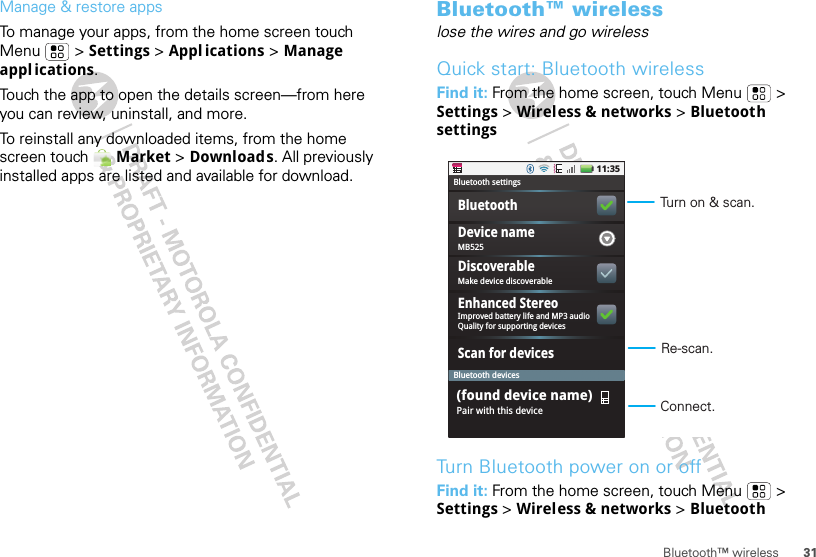 31Bluetooth™ wirelessManage &amp; restore appsTo manage your apps, from the home screen touch Menu  &gt; Settings &gt;Appl ications &gt; Manage appl ications.Touch the app to open the details screen—from here you can review, uninstall, and more.To reinstall any downloaded items, from the home screen touch  Market &gt; Downloads. All previously installed apps are listed and available for download.Bluetooth™ wirelesslose the wires and go wirelessQuick start: Bluetooth wirelessFind it: From the home screen, touch Menu  &gt; Settings &gt; Wireless &amp; networks &gt; Bluetooth settingsTurn Bluetooth power on or offFind it: From the home screen, touch Menu  &gt; Settings &gt; Wireless &amp; networks &gt; Bluetooth11:35MB525Bluetooth settingsBluetooth devicesBluetoothScan for devicesDevice nameMake device discoverableDiscoverableImproved battery life and MP3 audioQuality for supporting devicesEnhanced StereoPair with this device(found device name)Turn on &amp; scan.Re-scan.Connect.