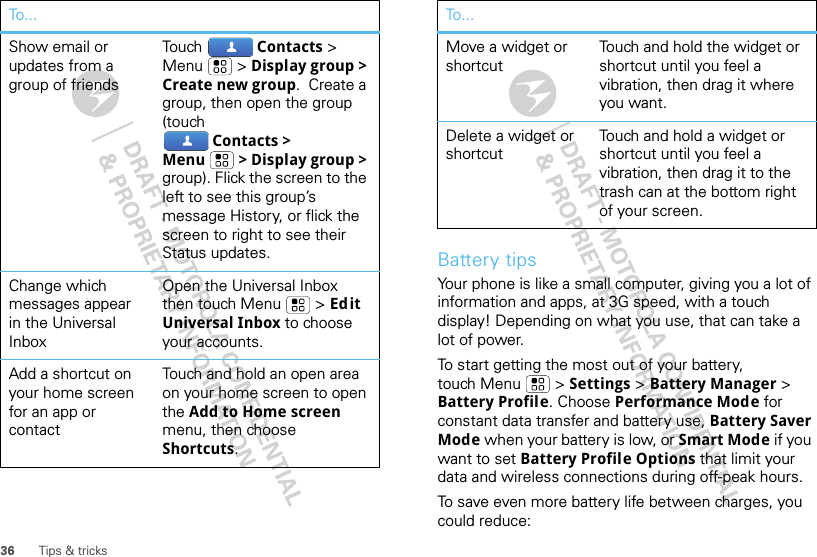 36 Tips &amp; tricksShow email or updates from a group of friendsTouch Contacts &gt; Menu  &gt; Display group &gt; Create new group.  Create a group, then open the group (touch  Contacts &gt; Menu &gt; Display group &gt; group). Flick the screen to the left to see this group’s message History, or flick the screen to right to see their Status updates.Change which messages appear in the Universal InboxOpen the Universal Inbox then touch Menu  &gt; Edit Universal Inbox to choose your accounts.Add a shortcut on your home screen for an app or contactTouch and hold an open area on your home screen to open the Add to Home screen menu, then choose Shortcuts.To...Battery tipsYour phone is like a small computer, giving you a lot of information and apps, at 3G speed, with a touch display! Depending on what you use, that can take a lot of power.To start getting the most out of your battery, touch Menu  &gt; Settings &gt; Battery Manager &gt; Battery Profile. Choose Performance Mode for constant data transfer and battery use, Battery Saver Mode when your battery is low, or Smart Mode if you want to set Battery Profile Options that limit your data and wireless connections during off-peak hours.To save even more battery life between charges, you could reduce:Move a widget or shortcut Touch and hold the widget or shortcut until you feel a vibration, then drag it where you want.Delete a widget or shortcutTouch and hold a widget or shortcut until you feel a vibration, then drag it to the trash can at the bottom right of your screen.To...