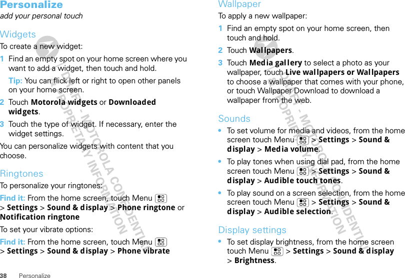 38 PersonalizePersonalizeadd your personal touchWidgetsTo create a new widget:  1Find an empty spot on your home screen where you want to add a widget, then touch and hold. Tip: You can flick left or right to open other panels on your home screen.2Tou ch  Motorola widgets or Downloaded widgets.3Touch the type of widget. If necessary, enter the widget settings.You can personalize widgets with content that you choose.RingtonesTo personalize your ringtones: Find it: From the home screen, touch Menu  &gt;Settings &gt; Sound &amp; display &gt; Phone ringtone or Notification ringtoneTo set your vibrate options:Find it: From the home screen, touch Menu  &gt;Settings &gt; Sound &amp; display &gt; Phone vibrateWallpaperTo apply a new wallpaper:  1Find an empty spot on your home screen, then touch and hold.2Tou ch  Wal lpapers.3Tou ch  Media gallery to select a photo as your wallpaper, touch Live wallpapers or Wallpapers to choose a wallpaper that comes with your phone, or touch Wallpaper Download to download a wallpaper from the web.Sounds•To set volume for media and videos, from the home screen touch Menu  &gt; Settings &gt; Sound &amp; display &gt; Media volume.•To play tones when using dial pad, from the home screen touch Menu  &gt; Settings &gt; Sound &amp; display &gt;Audible touch tones.•To play sound on a screen selection, from the home screen touch Menu  &gt; Settings &gt; Sound &amp; display &gt;Audible selection.Display settings•To set display brightness, from the home screen touch Menu  &gt; Settings &gt; Sound &amp; display &gt;Brightness.