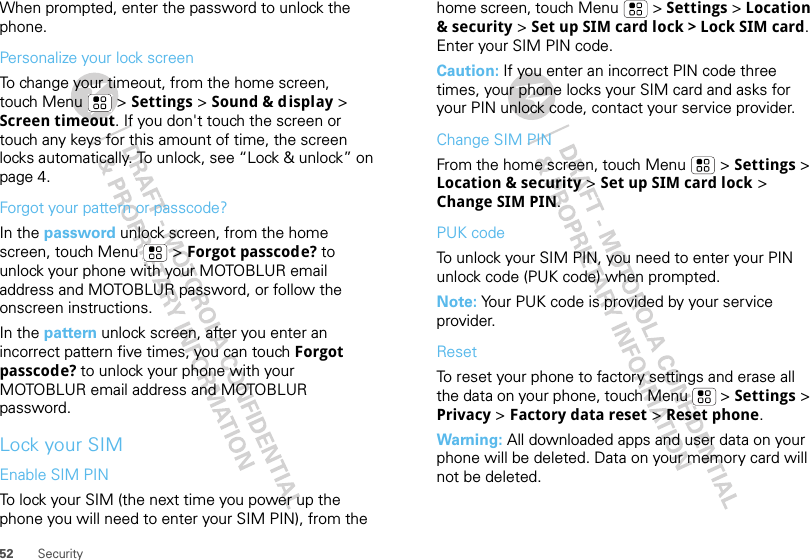 52 SecurityWhen prompted, enter the password to unlock the phone.Personalize your lock screenTo change your timeout, from the home screen, touch Menu  &gt; Settings &gt; Sound &amp; display &gt; Screen timeout. If you don&apos;t touch the screen or touch any keys for this amount of time, the screen locks automatically. To unlock, see “Lock &amp; unlock” on page 4.Forgot your pattern or passcode?In the password unlock screen, from the home screen, touch Menu  &gt; Forgot passcode? to unlock your phone with your MOTOBLUR email address and MOTOBLUR password, or follow the onscreen instructions.In the pattern unlock screen, after you enter an incorrect pattern five times, you can touch Forgot passcode? to unlock your phone with your MOTOBLUR email address and MOTOBLUR password.Lock your SIMEnable SIM PINTo lock your SIM (the next time you power up the phone you will need to enter your SIM PIN), from the home screen, touch Menu  &gt; Settings &gt; Location &amp; security &gt; Set up SIM card lock &gt; Lock SIM card. Enter your SIM PIN code.Caution: If you enter an incorrect PIN code three times, your phone locks your SIM card and asks for your PIN unlock code, contact your service provider.Change SIM PINFrom the home screen, touch Menu  &gt; Settings &gt; Location &amp; security &gt; Set up SIM card lock &gt; Change SIM PIN.PUK codeTo unlock your SIM PIN, you need to enter your PIN unlock code (PUK code) when prompted.Note: Your PUK code is provided by your service provider.ResetTo reset your phone to factory settings and erase all the data on your phone, touch Menu  &gt; Settings &gt; Privacy &gt; Factory data reset &gt; Reset phone.Warning: All downloaded apps and user data on your phone will be deleted. Data on your memory card will not be deleted.