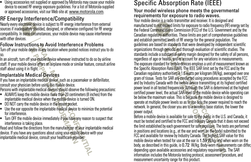 •Using accessories not supplied or approved by Motorola may cause your mobile device to exceed RF energy exposure guidelines. For a list of Motorola-supplied or approved accessories, visit our Web site at: www.motorola.com.RF Energy Interference/CompatibilityNearly every electronic device is subject to RF energy interference from external sources if inadequately shielded, designed, or otherwise configured for RF energy compatibility. In some circumstances, your mobile device may cause interference with other devices.Follow Instructions to Avoid Interference ProblemsTurn off your mobile device in any location where posted notices instruct you to do so.In an aircraft, turn off your mobile device whenever instructed to do so by airline staff. If your mobile device offers an airplane mode or similar feature, consult airline staff about using it in flight.Implantable Medical DevicesIf you have an implantable medical device, such as a pacemaker or defibrillator, consult your physician before using this mobile device.Persons with implantable medical devices should observe the following precautions:•ALWAYS keep the mobile device more than 20 centimeters (8 inches) from the implantable medical device when the mobile device is turned ON.•DO NOT carry the mobile device in the breast pocket.•Use the ear opposite the implantable medical device to minimize the potential for interference.•Turn OFF the mobile device immediately if you have any reason to suspect that interference is taking place.Read and follow the directions from the manufacturer of your implantable medical device. If you have any questions about using your mobile device with your implantable medical device, consult your healthcare provider.Specific Absorption Rate (IEEE)SAR (IEEE)Your model wireless phone meets the governmental requirements for exposure to radio waves.Your mobile device is a radio transmitter and receiver. It is designed and manufactured to not exceed limits for exposure to radio frequency (RF) energy set by the Federal Communications Commission (FCC) of the U.S. Government and by the Canadian regulatory authorities. These limits are part of comprehensive guidelines and establish permitted levels of RF energy for the general population. The guidelines are based on standards that were developed by independent scientific organizations through periodic and thorough evaluation of scientific studies. The standards include a substantial safety margin designed for the safety of all persons, regardless of age or health, and to account for any variations in measurements.The exposure standard for mobile devices employs a unit of measurement known as the Specific Absorption Rate (SAR). The IEEE SAR limit set by the FCC and by the Canadian regulatory authorities is 1.6 watts per kilogram (W/kg), averaged over one gram of tissue. Tests for SAR are conducted using procedures accepted by the FCC and by Industry Canada with the mobile device transmitting at its highest certified power level in all tested frequencies. Although the SAR is determined at the highest certified power level, the actual SAR level of the mobile device while operating can be below the maximum value. This is because the mobile device is designed to operate at multiple power levels so as to use only the power required to reach the network. In general, the closer you are to a wireless base station, the lower the power output.Before a mobile device is available for sale to the public in the U.S. and Canada, it must be tested and certified to the FCC and Industry Canada that it does not exceed the limit established by each government for safe exposure. The tests are performed in positions and locations (e.g., at the ear and worn on the body) submitted to the FCC and available for review by Industry Canada. The highest SAR value for this mobile device when tested for use at the ear is 1.59 W/kg, and when worn on the body, as described in this guide, is 0.72 W/kg. Body-worn measurements can differ, depending upon available accessories and regulatory requirements. The SAR information includes the Motorola testing protocol, assessment procedure, and measurement uncertainty range for this product.