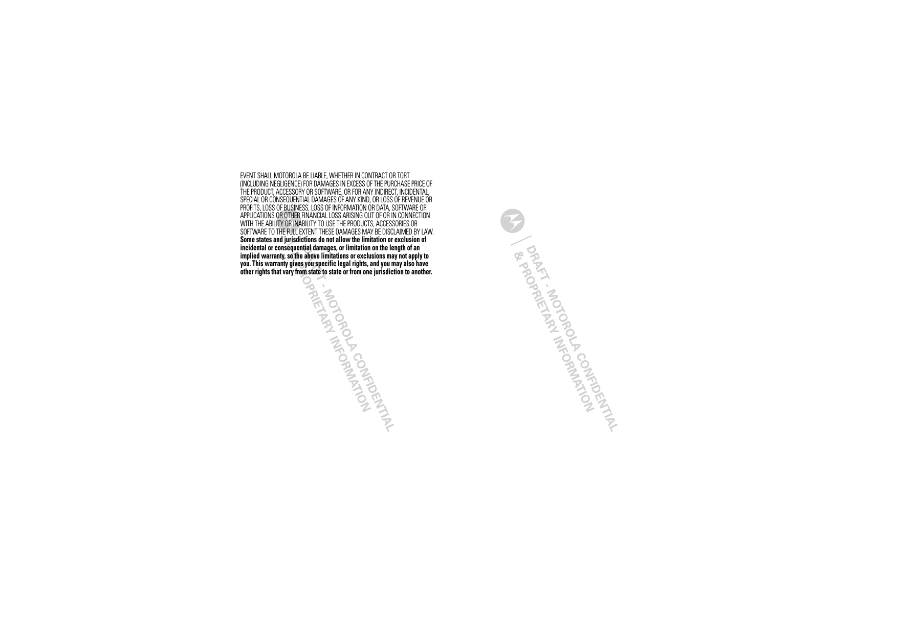 EVENT SHALL MOTOROLA BE LIABLE, WHETHER IN CONTRACT OR TORT (INCLUDING NEGLIGENCE) FOR DAMAGES IN EXCESS OF THE PURCHASE PRICE OF THE PRODUCT, ACCESSORY OR SOFTWARE, OR FOR ANY INDIRECT, INCIDENTAL, SPECIAL OR CONSEQUENTIAL DAMAGES OF ANY KIND, OR LOSS OF REVENUE OR PROFITS, LOSS OF BUSINESS, LOSS OF INFORMATION OR DATA, SOFTWARE OR APPLICATIONS OR OTHER FINANCIAL LOSS ARISING OUT OF OR IN CONNECTION WITH THE ABILITY OR INABILITY TO USE THE PRODUCTS, ACCESSORIES OR SOFTWARE TO THE FULL EXTENT THESE DAMAGES MAY BE DISCLAIMED BY LAW.Some states and jurisdictions do not allow the limitation or exclusion of incidental or consequential damages, or limitation on the length of an implied warranty, so the above limitations or exclusions may not apply to you. This warranty gives you specific legal rights, and you may also have other rights that vary from state to state or from one jurisdiction to another.