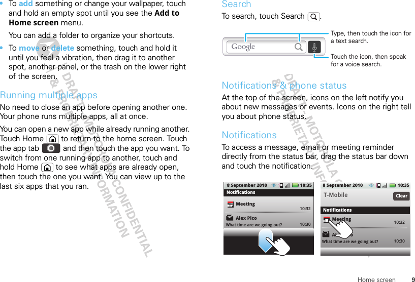 9Home screen•To add something or change your wallpaper, touch and hold an empty spot until you see the Add to Home screen menu.You can add a folder to organize your shortcuts.•To move or delete something, touch and hold it until you feel a vibration, then drag it to another spot, another panel, or the trash on the lower right of the screen.Running multiple appsNo need to close an app before opening another one. Your phone runs multiple apps, all at once. You can open a new app while already running another. Touch Home  to return to the home screen. Touch the app tab   and then touch the app you want. To switch from one running app to another, touch and hold Home  to see what apps are already open, then touch the one you want. You can view up to the last six apps that you ran.SearchTo search, touch Search  .Notifications &amp; phone statusAt the top of the screen, icons on the left notify you about new messages or events. Icons on the right tell you about phone status.NotificationsTo access a message, email or meeting reminder directly from the status bar, drag the status bar down and touch the notification.Touch the icon, then speak for a voice search.Type, then touch the icon for a text search.Alex PicoMeetingWhat time are we going out?10:3210:30 10:32T-Mobile10:30ClearNotificationsNotificationsAlex PicoMeetingWhat time are we going out?10:35108 September 20108 September 2010 :35