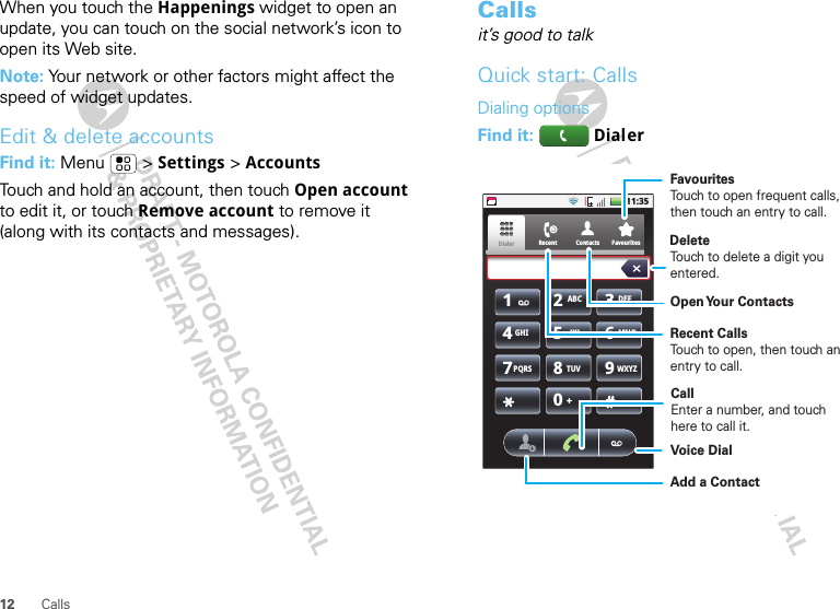 12 CallsWhen you touch the Happenings widget to open an update, you can touch on the social network’s icon to open its Web site.Note: Your network or other factors might affect the speed of widget updates.Edit &amp; delete accountsFind it: Menu  &gt; Settings &gt; AccountsTouch and hold an account, then touch Open account to edit it, or touch Remove account to remove it (along with its contacts and messages).Callsit’s good to talkQuick start: CallsDialing optionsFind it:   Dialer11:35RecentDialer1234567890ABC DEFGHI JKL MNOTUVPQRS WXYZFavouritesContactsDelete Voice DialCallEnter a number, and touch here to call it.FavouritesTouch to open frequent calls, then touch an entry to call.Recent CallsTouch to open, then touch an entry to call.Touch to delete a digit you entered.Add a ContactOpen Your  Contacts