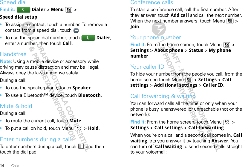 14 CallsSpeed dialFind it:   Dialer &gt;Menu &gt;Speed dial setup•To assign a contact, touch a number. To remove a contact from a speed dial, touch •To use the speed dial number, touch Dialer, enter a number, then touch Cal l.HandsfreeNote: Using a mobile device or accessory while driving may cause distraction and may be illegal. Always obey the laws and drive safely.During a call:•To use the speakerphone, touch Speaker.•To use a Bluetooth™ device, touch Bluetooth.Mute &amp; holdDuring a call:•To mute the current call, touch Mute.•To put a call on hold, touch Menu  &gt; Hold.Enter numbers during a callTo enter numbers during a call, touch  and then touch the dial pad.Conference callsTo start a conference call, call the first number. After they answer, touch Add call and call the next number. When the next number answers, touch Menu  &gt; Join.Your phone numberFind it: From the home screen, touch Menu  &gt; Settings &gt; About phone &gt; Status &gt; My phone numberYour caller IDTo hide your number from the people you call, from the home screen touch Menu &gt; Settings &gt; Call settings &gt; Additional settings &gt; Caller ID.Call forwarding &amp; waitingYou can forward calls all the time or only when your phone is busy, unanswered, or unreachable (not on the network):Find it: From the home screen, touch Menu  &gt; Settings &gt; Call settings &gt; Cal l forwardingWhen you’re on a call and a second call comes in, Cal l waiting lets you answer it by touching Answer. You can turn off Call waiting to send second calls straight to your voicemail: