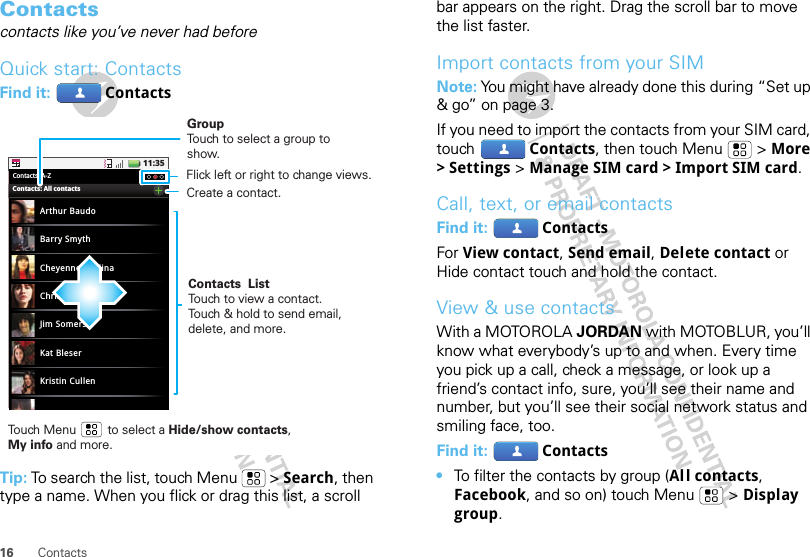 16 ContactsContactscontacts like you’ve never had beforeQuick start: ContactsFind it:  ContactsTip: To search the list, touch Menu  &gt; Search, then type a name. When you flick or drag this list, a scroll 11:35Contacts: A-ZArthur BaudoBarry SmythCheyenne MedinaChristine FanningJim SomersKat BleserKristin CullenContacts: All contactsGroupTouch to select a group to show.Contacts  ListTouch to view a contact. Touch &amp; hold to send email, delete, and more.Create a contact.Touch Menu         to select a Hide/show contacts, My info and more.Flick left or right to change views.bar appears on the right. Drag the scroll bar to move the list faster.Import contacts from your SIMNote: You might have already done this during “Set up &amp; go” on page 3.If you need to import the contacts from your SIM card, touch Contacts, then touch Menu  &gt; More &gt; Settings &gt; Manage SIM card &gt; Import SIM card.Call, text, or email contactsFind it:  ContactsFor View contact, Send email, Delete contact or Hide contact touch and hold the contact.View &amp; use contactsWith a MOTOROLA JORDAN with MOTOBLUR, you’ll know what everybody’s up to and when. Every time you pick up a call, check a message, or look up a friend’s contact info, sure, you’ll see their name and number, but you’ll see their social network status and smiling face, too.Find it:  Contacts•To filter the contacts by group (Al l contacts, Facebook, and so on) touch Menu &gt; Display group.
