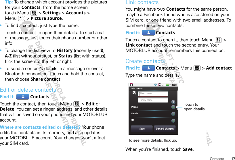 17ContactsTip: To change which account provides the pictures for your Contacts, from the home screen touch Menu  &gt; Settings &gt; Accounts &gt; Menu  &gt; Picture source.•To find a contact, just type the name.Touch a contact to open their details. To start a call or message, just touch their phone number or other info.•To change the list view to History (recently used), A-Z (list without status), or Status (list with status), flick the screen to the left or right.•To send a contact’s details in a message or over a Bluetooth connection, touch and hold the contact, then choose Share contact.Edit or delete contactsFind it:  ContactsTouch the contact, then touch Menu  &gt; Edit or Delete. You can set a ringer, address, and other details that will be saved on your phone and your MOTOBLUR account.Where are contacts edited or deleted? Your phone edits the contacts in its memory, and also updates your MOTOBLUR account. Your changes won’t affect your SIM card.Link contactsYou might have two Contacts for the same person, maybe a Facebook friend who is also stored on your SIM card, or one friend with two email addresses. To combine these two contacts:Find it:  ContactsTouch a contact to open it, then touch Menu  &gt; Link contact and touch the second entry. Your MOTOBLUR account remembers this connection.Create contactsFind it:  Contacts &gt; Menu  &gt; Add contactType the name and details.When you’re finished, touch Save.11:35Add contactPhoneEmailsIMGiven nameFamily nameSave Discard changesTo see more details, flick up.Touch to open details.