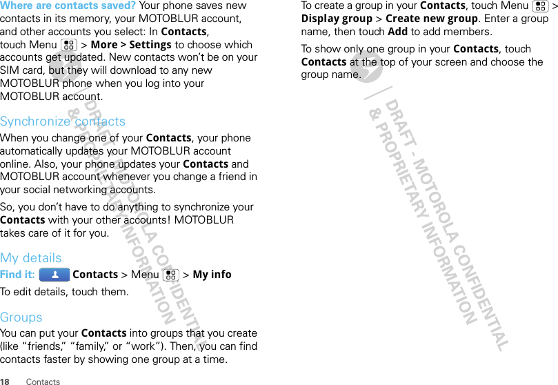 18 ContactsWhere are contacts saved? Your phone saves new contacts in its memory, your MOTOBLUR account, and other accounts you select: In Contacts, touch Menu  &gt; More &gt; Settings to choose which accounts get updated. New contacts won’t be on your SIM card, but they will download to any new MOTOBLUR phone when you log into your MOTOBLUR account.Synchronize contactsWhen you change one of your Contacts, your phone automatically updates your MOTOBLUR account online. Also, your phone updates your Contacts and MOTOBLUR account whenever you change a friend in your social networking accounts.So, you don’t have to do anything to synchronize your Contacts with your other accounts! MOTOBLUR takes care of it for you.My detailsFind it:  Contacts &gt; Menu  &gt; My infoTo edit details, touch them.GroupsYou can put your Contacts into groups that you create (like “friends,” “family,” or “work”). Then, you can find contacts faster by showing one group at a time.To create a group in your Contacts, touch Menu  &gt; Display group &gt; Create new group. Enter a group name, then touch Add to add members.To show only one group in your Contacts, touch Contacts at the top of your screen and choose the group name.