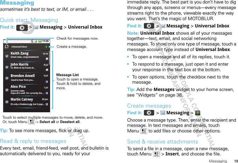 19MessagingMessagingsometimes it’s best to text, or IM, or email . . .Quick start: MessagingFind it:   &gt;  Messaging &gt; Universal InboxTip: To see more messages, flick or drag up.Read &amp; reply to messagesEvery text, email, friend-feed, wall post, and bulletin is automatically delivered to you, ready for your 11:35Great news, congratulations!16:16Universal InboxHi. Meet at my house at...8 JulJohn HarrisSummer newsHope all is well. I’m currently the ...1 JulIt’s only a freelance gig, but it pays...20 JunMartin CairneyGood to hear from you...6 JulBrendon AnsellMessage ListTouch to open a message. Touch &amp; hold to delete, and more.Touch to select multiple messages to move, delete, and more. Or, touch Menu         &gt; Select all or Deselect all. Create a message.Check for messages now.Alex PicoKeith Zangimmediate reply. The best part is you don’t have to dig through any apps, screens or menus—every message streams right to the phone, viewable exactly the way you want. That’s the magic of MOTOBLUR.Find it:   &gt;  Messaging &gt; Universal InboxNote: Universal Inbox shows all of your messages together—text, email, and social networking messages. To show only one type of message, touch a message account type instead of Universal Inbox.•To open a message and all of its replies, touch it.•To respond to a message, just open it and enter your response in the text box at the bottom.•To open options, touch the checkbox next to the message.Tip: Add the Messages widget to your home screen, see “Widgets” on page 38.Create messagesFind it:   &gt;  Messaging &gt;   Choose a message type. Then, enter the recipient and message. In text messages and emails, touch Menu  to add files or choose other options.Send &amp; receive attachmentsTo send a file in a message, open a new message, touch Menu  &gt; Insert, and choose the file.