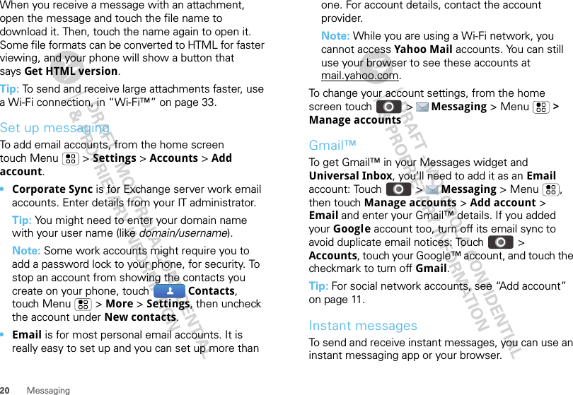 20 MessagingWhen you receive a message with an attachment, open the message and touch the file name to download it. Then, touch the name again to open it. Some file formats can be converted to HTML for faster viewing, and your phone will show a button that says Get HTML version.Tip: To send and receive large attachments faster, use a Wi-Fi connection, in “Wi-Fi™” on page 33.Set up messagingTo add email accounts, from the home screen touch Menu  &gt; Settings &gt; Accounts &gt; Add account.•Corporate Sync is for Exchange server work email accounts. Enter details from your IT administrator.Tip: You might need to enter your domain name with your user name (like domain/username).Note: Some work accounts might require you to add a password lock to your phone, for security. To stop an account from showing the contacts you create on your phone, touch  Contacts, touch Menu  &gt; More &gt; Settings, then uncheck the account under New contacts.•Email is for most personal email accounts. It is really easy to set up and you can set up more than one. For account details, contact the account provider.Note: While you are using a Wi-Fi network, you cannot access Yahoo Mail accounts. You can still use your browser to see these accounts at mail.yahoo.com.To change your account settings, from the home screen touch  &gt;  Messaging &gt; Menu  &gt; Manage accountsGmail™To get Gmail™ in your Messages widget and Universal Inbox, you’ll need to add it as an Email account: Touch  &gt;  Messaging &gt; Menu , then touch Manage accounts &gt; Add account &gt; Email and enter your Gmail™ details. If you added your Google account too, turn off its email sync to avoid duplicate email notices: Touch &gt; Accounts, touch your Google™ account, and touch the checkmark to turn off Gmail.Tip: For social network accounts, see “Add account” on page 11.Instant messagesTo send and receive instant messages, you can use an instant messaging app or your browser.