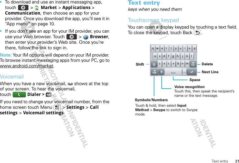 21Text entry•To download and use an instant messaging app, touch &gt;  Market &gt; Appl ications &gt; Communication, then choose an app for your provider. Once you download the app, you’ll see it in “App menu” on page 10.•If you don’t see an app for your IM provider, you can use your Web browser. Touch &gt;  Browser, then enter your provider’s Web site. Once you’re there, follow the link to sign in.Note: Your IM options will depend on your IM provider. To browse instant messaging apps from your PC, go to www.android.com/market.VoicemailWhen you have a new voicemail,  shows at the top of your screen. To hear the voicemail, touch Dialer &gt;   .If you need to change your voicemail number, from the home screen touch Menu  &gt; Settings &gt; Call settings &gt; Voicemail settings.Tex t  e n t rykeys when you need themTouchscreen keypadYou can open a display keypad by touching a text field. To close the keypad, touch Back .DELxmn. ,bvcxzkljhgfdsaqw e r t y u i o p?123DeleteSymbols/NumbersShiftNext LineSpaceVoice recognitionTouch this, then speak the recipient’s name or the text message.Touch &amp; hold, then select Input Method &gt; Swype to switch to Swype mode.