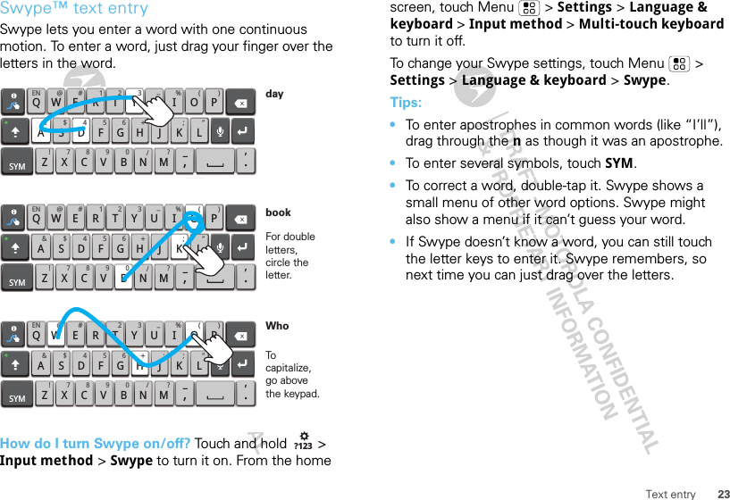 23Text entrySwype™ text entrySwype lets you enter a word with one continuous motion. To enter a word, just drag your finger over the letters in the word.How do I turn Swype on/off? Touch and hold   &gt; Input method &gt; Swype to turn it on. From the home QWAEN @ # 1 2 3 _%()!7890 /?SDFGH J KZSYMXCVBNM_,‘.LERTYUIOP&amp;$456+:;“QWAEN @ # 1 2 3 _%()!7890 /?SDFGH J KZSYMXCVBNM_,‘.LERTYUIOP&amp;$456+:;“QWAEN @ # 1 2 3 _%()!7890 /?SDFGH J KZSYMXCVBNM_,‘.LERTYUIOP&amp;$456+:;“For double letters, circle the letter.To capitalize, go above the keypad.bookWhoday?123screen, touch Menu  &gt; Settings &gt; Language &amp; keyboard &gt; Input method &gt; Multi-touch keyboard to turn it off.To change your Swype settings, touch Menu  &gt; Settings &gt; Language &amp; keyboard &gt; Swype.Tips:•To enter apostrophes in common words (like “I’ll”), drag through the n as though it was an apostrophe.•To enter several symbols, touch SYM.•To correct a word, double-tap it. Swype shows a small menu of other word options. Swype might also show a menu if it can’t guess your word.•If Swype doesn’t know a word, you can still touch the letter keys to enter it. Swype remembers, so next time you can just drag over the letters.