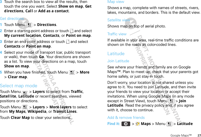 27Google Maps™3Touch the search box to view all the results, then touch the one you want. Select Show on map, Get directions, Cal l or Add as a contact.Get directions  1Touch Menu  &gt; Directions.2Enter a starting point address or touch   and select My current location, Contacts, or Point on map.3Enter an end point address or touch   and select Contacts or Point on map.4Select your mode of transport (car, public transport or walk), then touch Go. Your directions are shown as a list. To view your directions on a map, touch Show on map.5When you have finished, touch Menu  &gt; More &gt;Clear map.Select map modeTouch Menu  &gt; Layers to select from Traffic, Satel l ite, Latitude or recent searches, viewed positions or directions.Touch Menu  &gt; Layers &gt; More layers to select from My Maps, Wikipedia, or Transit Lines.Touch Clear Map to clear your selections.Map viewShows a map, complete with names of streets, rivers, lakes, mountains, and borders. This is the default view.Satellite viewShows map on top of aerial photo.Traffic viewIf available in your area, real-time traffic conditions are shown on the roads as color-coded lines.LatitudeJoin LatitudeSee where your friends and family are on Google Maps™. Plan to meet up, check that your parents got home safely, or just stay in touch.Don’t worry, your location is not shared unless you agree to it. You need to join Latitude, and then invite your friends to view your location or accept their invitations. When using Google Maps (in any mode except in Street View), touch Menu  &gt; Join Latitude. Read the privacy policy and, if you agree with it, choose to continue.Add &amp; remove friendsFind it:  &gt;Maps &gt; Menu  &gt; Latitude