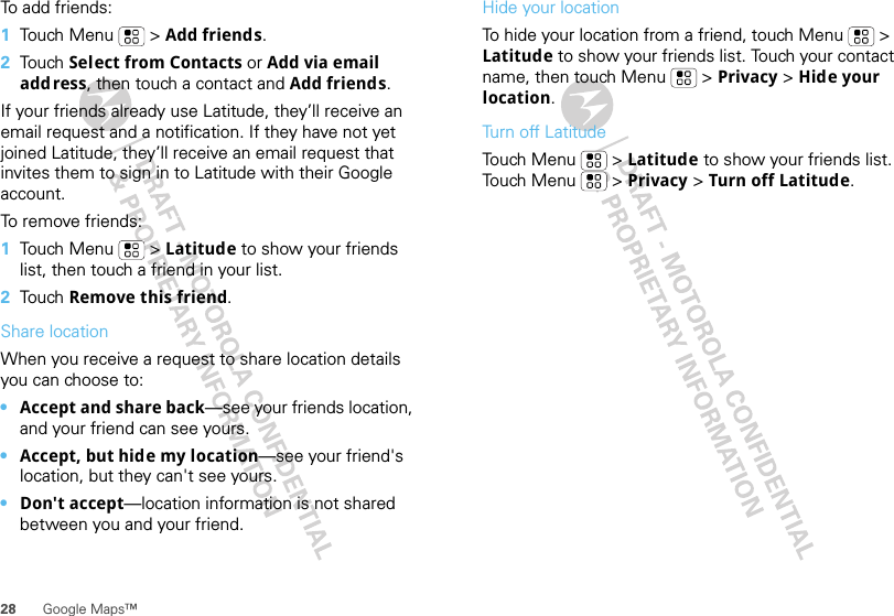 28 Google Maps™To add friends:  1Touch Menu  &gt; Add friends.2Tou ch  Select from Contacts or Add via email add ress, then touch a contact and Add friends.If your friends already use Latitude, they’ll receive an email request and a notification. If they have not yet joined Latitude, they’ll receive an email request that invites them to sign in to Latitude with their Google account.To remove friends:  1Touch Menu  &gt; Latitude to show your friends list, then touch a friend in your list.2Tou ch  Remove this friend.Share locationWhen you receive a request to share location details you can choose to:•Accept and share back—see your friends location, and your friend can see yours.•Accept, but hide my location—see your friend&apos;s location, but they can&apos;t see yours.•Don&apos;t accept—location information is not shared between you and your friend.Hide your locationTo hide your location from a friend, touch Menu  &gt; Latitude to show your friends list. Touch your contact name, then touch Menu  &gt; Privacy &gt; Hide your location.Turn off LatitudeTouch Menu  &gt; Latitude to show your friends list. Touch Menu  &gt; Privacy &gt; Turn off Latitude.