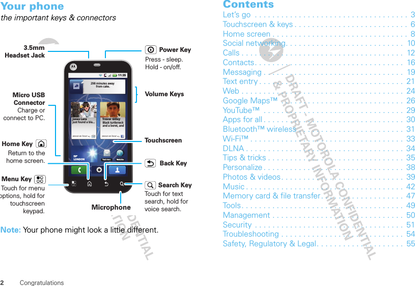 2CongratulationsYour phonethe important keys &amp; connectorsNote: Your phone might look a little different.about an houragabout an houragTrevor GilleyBlack turtleneckand a beret, and  Jones Larajust found a bla...298 minutes away from cake.11:35Web2GoText mess59ºLONDONBack KeyMenu KeyTo u chscreenVolume KeysTouch for menu options, hold for touchscreen keypad. MicrophoneHome KeyReturn to the home screen.Power KeyPress - sleep.  Hold - on/off.Micro USB ConnectorCharge or connect to PC.Search KeyTouch for text search, hold for voice search.3.5mm Headset JackContentsLet’s go  . . . . . . . . . . . . . . . . . . . . . . . . . . . . . . . . . . .  3Touchscreen &amp; keys . . . . . . . . . . . . . . . . . . . . . . . . . .  6Home screen . . . . . . . . . . . . . . . . . . . . . . . . . . . . . . .  8Social networking. . . . . . . . . . . . . . . . . . . . . . . . . . .  10Calls . . . . . . . . . . . . . . . . . . . . . . . . . . . . . . . . . . . . .  12Contacts. . . . . . . . . . . . . . . . . . . . . . . . . . . . . . . . . .  16Messaging . . . . . . . . . . . . . . . . . . . . . . . . . . . . . . . .  19Text entry . . . . . . . . . . . . . . . . . . . . . . . . . . . . . . . . .  21Web . . . . . . . . . . . . . . . . . . . . . . . . . . . . . . . . . . . . .  24Google Maps™  . . . . . . . . . . . . . . . . . . . . . . . . . . . .  26YouTube™  . . . . . . . . . . . . . . . . . . . . . . . . . . . . . . . .  29Apps for all . . . . . . . . . . . . . . . . . . . . . . . . . . . . . . . .  30Bluetooth™ wireless . . . . . . . . . . . . . . . . . . . . . . . .  31Wi-Fi™ . . . . . . . . . . . . . . . . . . . . . . . . . . . . . . . . . . .  33DLNA . . . . . . . . . . . . . . . . . . . . . . . . . . . . . . . . . . . .  34Tips &amp; tricks . . . . . . . . . . . . . . . . . . . . . . . . . . . . . . .  35Personalize . . . . . . . . . . . . . . . . . . . . . . . . . . . . . . . .  38Photos &amp; videos. . . . . . . . . . . . . . . . . . . . . . . . . . . .  39Music . . . . . . . . . . . . . . . . . . . . . . . . . . . . . . . . . . . .  42Memory card &amp; file transfer. . . . . . . . . . . . . . . . . . .  47Tools. . . . . . . . . . . . . . . . . . . . . . . . . . . . . . . . . . . . .  49Management . . . . . . . . . . . . . . . . . . . . . . . . . . . . . .  50Security  . . . . . . . . . . . . . . . . . . . . . . . . . . . . . . . . . .  51Troubleshooting . . . . . . . . . . . . . . . . . . . . . . . . . . . .  54Safety, Regulatory &amp; Legal. . . . . . . . . . . . . . . . . . . .  55