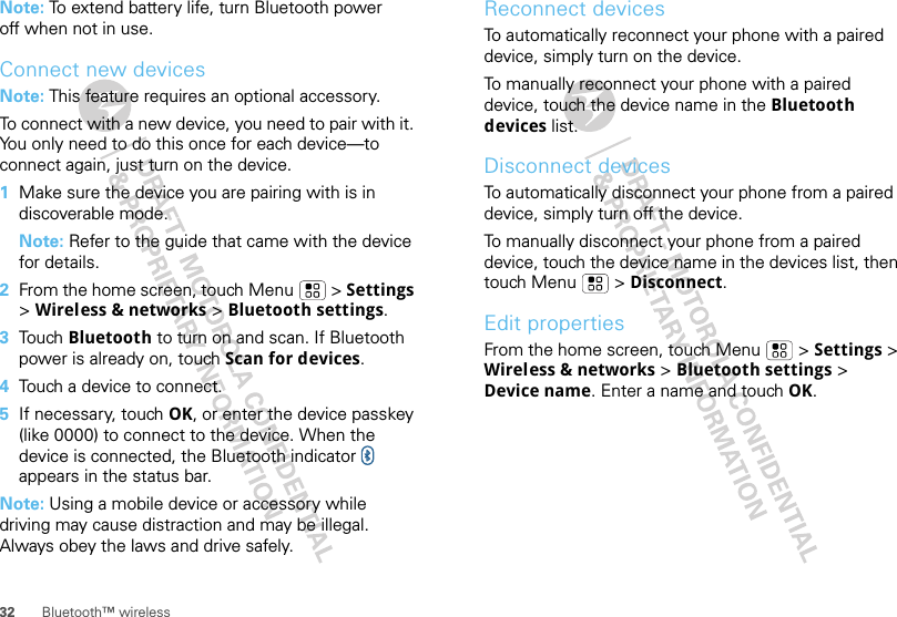 32 Bluetooth™ wirelessNote: To extend battery life, turn Bluetooth power off when not in use.Connect new devicesNote: This feature requires an optional accessory.To connect with a new device, you need to pair with it. You only need to do this once for each device—to connect again, just turn on the device.  1Make sure the device you are pairing with is in discoverable mode.Note: Refer to the guide that came with the device for details.2From the home screen, touch Menu  &gt; Settings &gt; Wireless &amp; networks &gt; Bluetooth settings.3Tou ch  Bluetooth to turn on and scan. If Bluetooth power is already on, touch Scan for devices.4Touch a device to connect.5If necessary, touch OK, or enter the device passkey (like 0000) to connect to the device. When the device is connected, the Bluetooth indicator   appears in the status bar.Note: Using a mobile device or accessory while driving may cause distraction and may be illegal. Always obey the laws and drive safely.Reconnect devicesTo automatically reconnect your phone with a paired device, simply turn on the device.To manually reconnect your phone with a paired device, touch the device name in the Bluetooth devices list.Disconnect devicesTo automatically disconnect your phone from a paired device, simply turn off the device.To manually disconnect your phone from a paired device, touch the device name in the devices list, then touch Menu  &gt; Disconnect.Edit propertiesFrom the home screen, touch Menu  &gt; Settings &gt; Wireless &amp; networks &gt; Bluetooth settings &gt; Device name. Enter a name and touch OK.