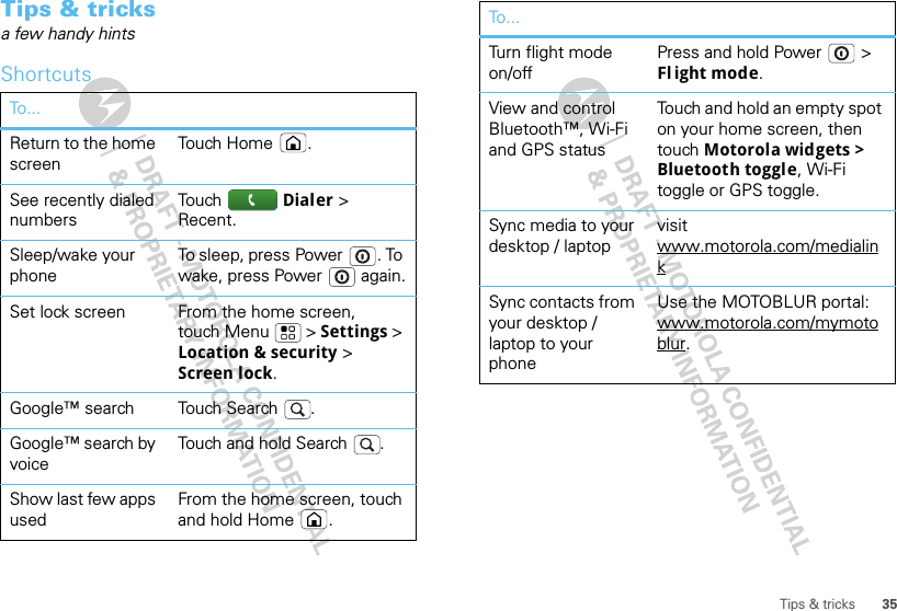 35Tips &amp; tricksTips &amp; tricksa few handy hintsShortcutsTo...Return to the home screenTouch Home .See recently dialed numbersTouch  Dialer &gt; Recent.Sleep/wake your phoneTo sleep, press Power . To wake, press Power  again.Set lock screen From the home screen, touch Menu  &gt; Settings &gt; Location &amp; security &gt; Screen lock. Google™ search Touch Search .Google™ search by voiceTouch and hold Search .Show last few apps usedFrom the home screen, touch and hold Home .Turn flight mode on/offPress and hold Power  &gt; Fl ight mode.View and control Bluetooth™, Wi-Fi and GPS statusTouch and hold an empty spot on your home screen, then touch Motorola widgets &gt; Bluetooth toggle, Wi-Fi toggle or GPS toggle.Sync media to your desktop / laptopvisit www.motorola.com/medialinkSync contacts from your desktop / laptop to your phoneUse the MOTOBLUR portal: www.motorola.com/mymotoblur. To...