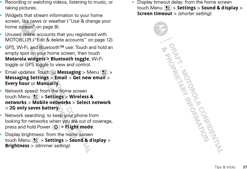 37Tips &amp; tricks•Recording or watching videos, listening to music, or taking pictures.•Widgets that stream information to your home screen, like news or weather (“Use &amp; change your home screen” on page 8).•Unused online accounts that you registered with MOTOBLUR (“Edit &amp; delete accounts” on page 12).•GPS, Wi-Fi, and Bluetooth™ use: Touch and hold an empty spot on your home screen, then touch Motorola widgets &gt; Bluetooth toggle, Wi-Fi toggle or GPS toggle to view and control.•Email updates: Touch Messaging &gt; Menu  &gt; Messaging Settings &gt; Email &gt; Get new email &gt; Every hour or Manually.•Network speed: from the home screen touch Menu  &gt; Settings &gt; Wireless &amp; networks &gt; Mobile networks &gt; Select network &gt; 2G only saves battery.•Network searching: to keep your phone from looking for networks when you are out of coverage, press and hold Power  &gt; Fl ight mode.•Display brightness: from the home screen touch Menu  &gt; Settings &gt; Sound &amp; display &gt; Brightness &gt; (dimmer setting).•Display timeout delay: from the home screen touch Menu  &gt; Settings &gt; Sound &amp; display &gt; Screen timeout &gt; (shorter setting).